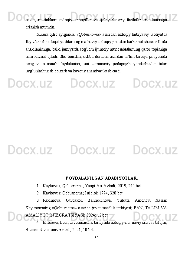 nazar,   mustahkam   axloqiy   tamoyillar   va   ijobiy   shaxsiy   fazilatlar   rivojlanishiga
erishish mumkin.
Xulosa qilib aytganda,   «Qobusnoma»  asaridan axloqiy tarbiyaviy faoliyatda
foydalanish nafaqat yoshlarning ma’naviy-axloqiy jihatdan barkamol shaxs sifatida
shakllanishiga, balki jamiyatda sog‘lom ijtimoiy munosabatlarning qaror topishiga
ham xizmat qiladi. Shu boisdan, ushbu durdona asardan ta’lim-tarbiya jarayonida
keng   va   samarali   foydalanish,   uni   zamonaviy   pedagogik   yondashuvlar   bilan
uyg‘unlashtirish dolzarb va hayotiy ahamiyat kasb etadi.
FOYDALANILGAN ADABIYOTLAR.
1. Kaykovus; Qobusnoma; Yangi Asr Avlodi; 2019; 240 bet.   
2. Kaykovus; Qobusnoma; Istiqlol; 1994; 320 bet.
3. Raximova,   Gulbaxor,   Bahriddinova,   Yulduz,   Amonov,   Xasan;
Kaykovusning   «Qobusnoma»   asarida   juvonmardlik   tarbiyasi;   FAN,   TA'LIM   VA
AMALIYOT INTEGRATSIYASI; 2024; 12 bet.   
4. Elibaeva, Lola; Javonmardlik tariqatida axloqiy-ma’naviy sifatlar talqini;
Buxoro davlat universiteti; 2021; 10 bet. 
39 