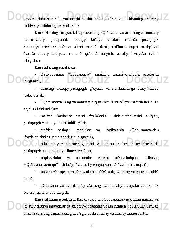 tayyorlashda   samarali   yordamchi   vosita   bo‘lib,   ta’lim   va   tarbiyaning   umumiy
sifatini yaxshilashga xizmat qiladi.
Kurs ishining  maqsadi.  Kaykovusning «Qobusnoma» asarining zamonaviy
ta’lim-tarbiya   jarayonida   axloqiy   tarbiya   vositasi   sifatida   pedagogik
imkoniyatlarini   aniqlash   va   ularni   maktab   darsi,   sinfdan   tashqari   mashg ulotʻ
hamda   oilaviy   tarbiyada   samarali   qo‘llash   bo‘yicha   amaliy   tavsiyalar   ishlab
chiqishdir.
Kurs ishining vazifalari:
 Kaykovusning   “ Qobusnoma ”   asarining   nazariy-metodik   asoslarini
o‘rganish;
 asardagi   axloqiy-pedagogik   g‘oyalar   va   maslahatlarga   ilmiy-tahliliy
baho berish;  
 “ Qobusnoma ” ning  zamonaviy   o‘quv  dasturi   va  o‘quv  materiallari   bilan
uyg‘unligini aniqlash;
 maktab   darslarida   asarni   foydalanish   uslub-metodikasini   aniqlab,
pedagogik imkoniyatlarini tahlil qilish;
 sinfdan   tashqari   tadbirlar   va   loyihalarda   «Qobusnoma»dan
foydalanishning samaradorligini o‘rganish;
 oila   tarbiyasida   asarning   o‘rni   va   ota-onalar   hamda   uy   sharoitida
pedagogik qo‘llanilish yo‘llarini aniqlash;
 o‘qituvchilar   va   ota-onalar   orasida   so‘rov-tadqiqot   o‘tkazib,
«Qobusnoma»ni qo‘llash bo‘yicha amaliy ehtiyoj va mulohazalarni aniqlash;
 pedagogik   tajriba   mashg‘ulotlari   tashkil   etib,   ularning   natijalarini   tahlil
qilish;
 «Qobusnoma» asaridan foydalanishga doir amaliy tavsiyalar va metodik
ko‘rsatmalar ishlab chiqish.
Kurs ishining predmeti.  Kaykovusning «Qobusnoma» asarining maktab va
oilaviy tarbiya jarayonlarida axloqiy–pedagogik vosita sifatida qo‘llanilish usullari
hamda ularning samaradorligini o‘rganuvchi nazariy va amaliy munosabatdir.
4 