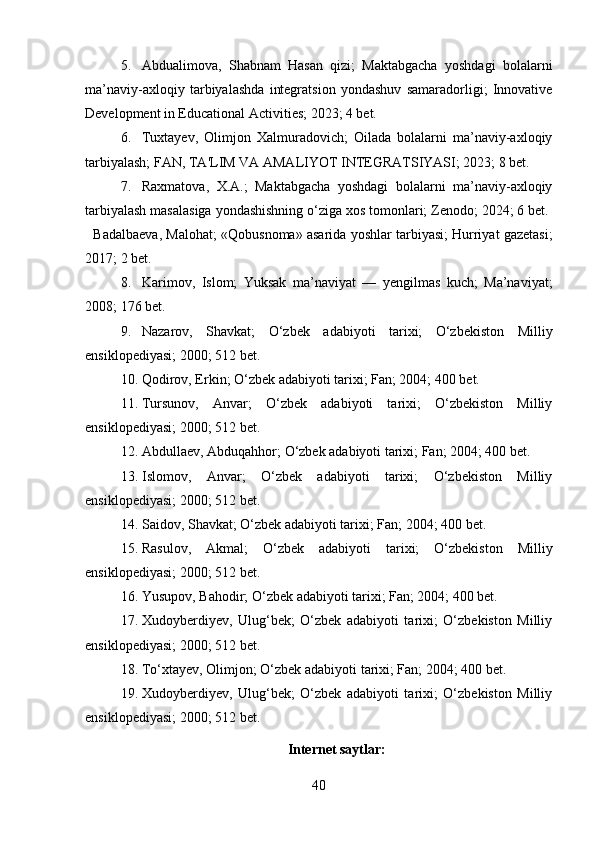 5. Abdualimova,   Shabnam   Hasan   qizi;   Maktabgacha   yoshdagi   bolalarni
ma’naviy-axloqiy   tarbiyalashda   integratsion   yondashuv   samaradorligi;   Innovative
Development in Educational Activities; 2023; 4 bet. 
6. Tuxtayev,   Olimjon   Xalmuradovich;   Oilada   bolalarni   ma’naviy-axloqiy
tarbiyalash; FAN, TA'LIM VA AMALIYOT INTEGRATSIYASI; 2023; 8 bet.   
7. Raxmatova,   X.A.;   Maktabgacha   yoshdagi   bolalarni   ma’naviy-axloqiy
tarbiyalash masalasiga yondashishning o‘ziga xos tomonlari; Zenodo; 2024; 6 bet. 
   Badalbaeva, Malohat; «Qobusnoma» asarida yoshlar tarbiyasi; Hurriyat gazetasi;
2017; 2 bet. 
8. Karimov,   Islom;   Yuksak   ma’naviyat   —   yengilmas   kuch;   Ma’naviyat;
2008; 176 bet.  
9. Nazarov,   Shavkat;   O‘zbek   adabiyoti   tarixi;   O‘zbekiston   Milliy
ensiklopediyasi; 2000; 512 bet.
10. Qodirov, Erkin; O‘zbek adabiyoti tarixi; Fan; 2004; 400 bet.  
11. Tursunov,   Anvar;   O‘zbek   adabiyoti   tarixi;   O‘zbekiston   Milliy
ensiklopediyasi; 2000; 512 bet.
12. Abdullaev, Abduqahhor; O‘zbek adabiyoti tarixi; Fan; 2004; 400 bet.  
13. Islomov,   Anvar;   O‘zbek   adabiyoti   tarixi;   O‘zbekiston   Milliy
ensiklopediyasi; 2000; 512 bet.
14. Saidov, Shavkat; O‘zbek adabiyoti tarixi; Fan; 2004; 400 bet.  
15. Rasulov,   Akmal;   O‘zbek   adabiyoti   tarixi;   O‘zbekiston   Milliy
ensiklopediyasi; 2000; 512 bet.
16. Yusupov, Bahodir; O‘zbek adabiyoti tarixi; Fan; 2004; 400 bet.
17. Xudoyberdiyev,   Ulug‘bek;   O‘zbek   adabiyoti   tarixi;   O‘zbekiston   Milliy
ensiklopediyasi; 2000; 512 bet.
18. To‘xtayev, Olimjon; O‘zbek adabiyoti tarixi; Fan; 2004; 400 bet.
19. Xudoyberdiyev,   Ulug‘bek;   O‘zbek   adabiyoti   tarixi;   O‘zbekiston   Milliy
ensiklopediyasi; 2000; 512 bet.
Internet saytlar:
40 