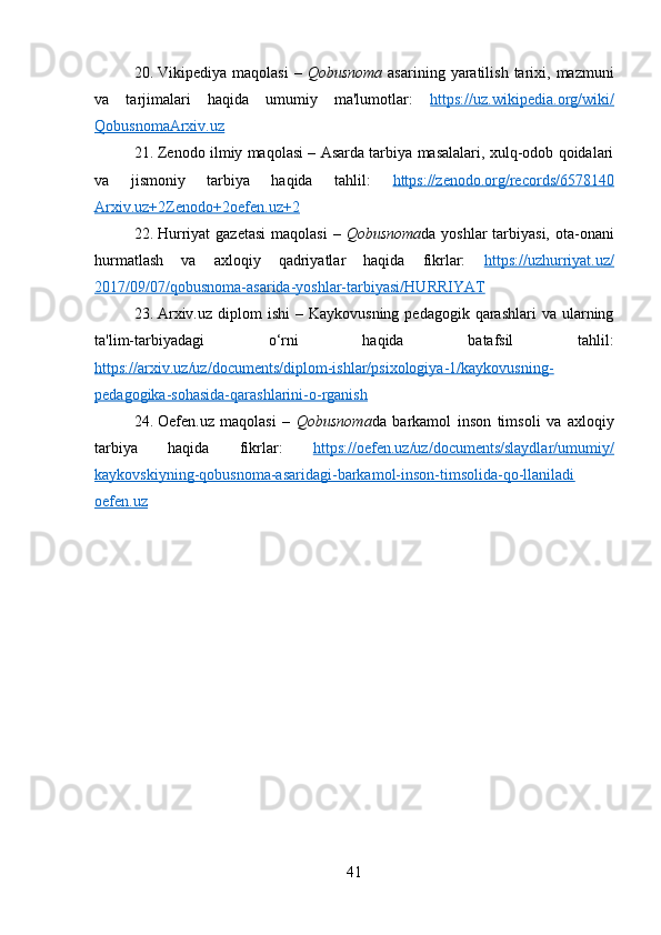 20. Vikipediya  maqolasi   –   Qobusnoma   asarining  yaratilish  tarixi,  mazmuni
va   tarjimalari   haqida   umumiy   ma'lumotlar:   https://uz.wikipedia.org/wiki/
Qobusnoma Arxiv.uz
21. Zenodo ilmiy maqolasi – Asarda tarbiya masalalari, xulq-odob qoidalari
va   jismoniy   tarbiya   haqida   tahlil:   https://zenodo.org/records/6578140
Arxiv.uz+2Zenodo+2oefen.uz+2
22. Hurriyat  gazetasi  maqolasi  –   Qobusnoma da yoshlar  tarbiyasi, ota-onani
hurmatlash   va   axloqiy   qadriyatlar   haqida   fikrlar:   https://uzhurriyat.uz/
2017/09/07/qobusnoma-asarida-yoshlar-tarbiyasi/ HURRIYAT
23. Arxiv.uz  diplom  ishi  –  Kaykovusning  pedagogik  qarashlari  va  ularning
ta'lim-tarbiyadagi   o‘rni   haqida   batafsil   tahlil:
https://arxiv.uz/uz/documents/diplom-ishlar/psixologiya-1/kaykovusning-
pedagogika-sohasida-qarashlarini-o-rganish
24. Oefen.uz   maqolasi   –   Qobusnoma da   barkamol   inson   timsoli   va   axloqiy
tarbiya   haqida   fikrlar:   https://oefen.uz/uz/documents/slaydlar/umumiy/
kaykovskiyning-qobusnoma-asaridagi-barkamol-inson-timsolida-qo-llaniladi
oefen.uz
41 