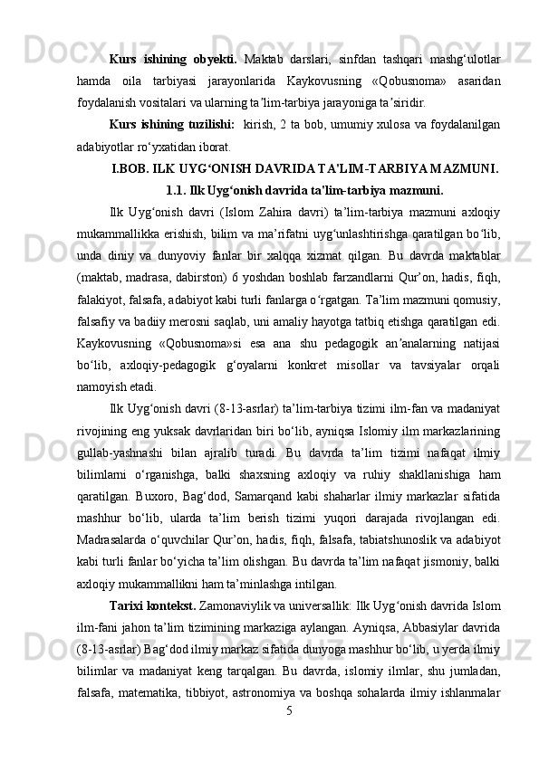 Kurs   ishining   obyekti.   Maktab   darslari,   sinfdan   tashqari   mashg‘ulotlar
hamda   oila   tarbiyasi   jarayonlarida   Kaykovusning   «Qobusnoma»   asaridan
foydalanish vositalari va ularning ta lim-tarbiya jarayoniga ta siridir.ʼ ʼ
Kurs ishining tuzilishi:    kirish, 2 ta bob, umumiy xulosa va foydalanilgan
adabiyotlar ro‘yxatidan iborat.
I.BOB. ILK UYG ONISH DAVRIDA TA'LIM-TARBIYA MAZMUNI.	
ʻ
1.1. Ilk Uyg onish davrida ta'lim-tarbiya mazmuni.	
ʻ
Ilk   Uyg onish   davri   (Islom   Zahira   davri)   ta’lim-tarbiya   mazmuni   axloqiy	
ʻ
mukammallikka erishish,  bilim  va ma’rifatni uyg unlashtirishga  qaratilgan bo lib,	
ʻ ʻ
unda   diniy   va   dunyoviy   fanlar   bir   xalqqa   xizmat   qilgan.   Bu   davrda   maktablar
(maktab, madrasa,  dabirston) 6 yoshdan boshlab farzandlarni  Qur’on, hadis,  fiqh,
falakiyot, falsafa, adabiyot kabi turli fanlarga o rgatgan. Ta’lim mazmuni qomusiy,	
ʻ
falsafiy va badiiy merosni saqlab, uni amaliy hayotga tatbiq etishga qaratilgan edi.
Kaykovusning   «Qobusnoma»si   esa   ana   shu   pedagogik   an analarning   natijasi	
ʼ
bo lib,   axloqiy-pedagogik   g‘oyalarni   konkret   misollar   va   tavsiyalar   orqali	
ʻ
namoyish etadi.
Ilk Uyg onish davri (8-13-asrlar) ta’lim-tarbiya tizimi ilm-fan va madaniyat	
ʻ
rivojining eng yuksak davrlaridan biri bo‘lib, ayniqsa Islomiy ilm markazlarining
gullab-yashnashi   bilan   ajralib   turadi.   Bu   davrda   ta’lim   tizimi   nafaqat   ilmiy
bilimlarni   o‘rganishga,   balki   shaxsning   axloqiy   va   ruhiy   shakllanishiga   ham
qaratilgan.   Buxoro,   Bag‘dod,   Samarqand   kabi   shaharlar   ilmiy   markazlar   sifatida
mashhur   bo‘lib,   ularda   ta’lim   berish   tizimi   yuqori   darajada   rivojlangan   edi.
Madrasalarda o‘quvchilar Qur’on, hadis, fiqh, falsafa, tabiatshunoslik va adabiyot
kabi turli fanlar bo‘yicha ta’lim olishgan. Bu davrda ta’lim nafaqat jismoniy, balki
axloqiy mukammallikni ham ta’minlashga intilgan.
Tarixi kontekst.  Zamonaviylik va universallik: Ilk Uyg onish davrida Islom	
ʻ
ilm-fani jahon ta’lim tizimining markaziga aylangan. Ayniqsa, Abbasiylar davrida
(8-13-asrlar) Bag‘dod ilmiy markaz sifatida dunyoga mashhur bo‘lib, u yerda ilmiy
bilimlar   va   madaniyat   keng   tarqalgan.   Bu   davrda,   islomiy   ilmlar,   shu   jumladan,
falsafa,   matematika,   tibbiyot,  astronomiya   va   boshqa   sohalarda   ilmiy   ishlanmalar
5 