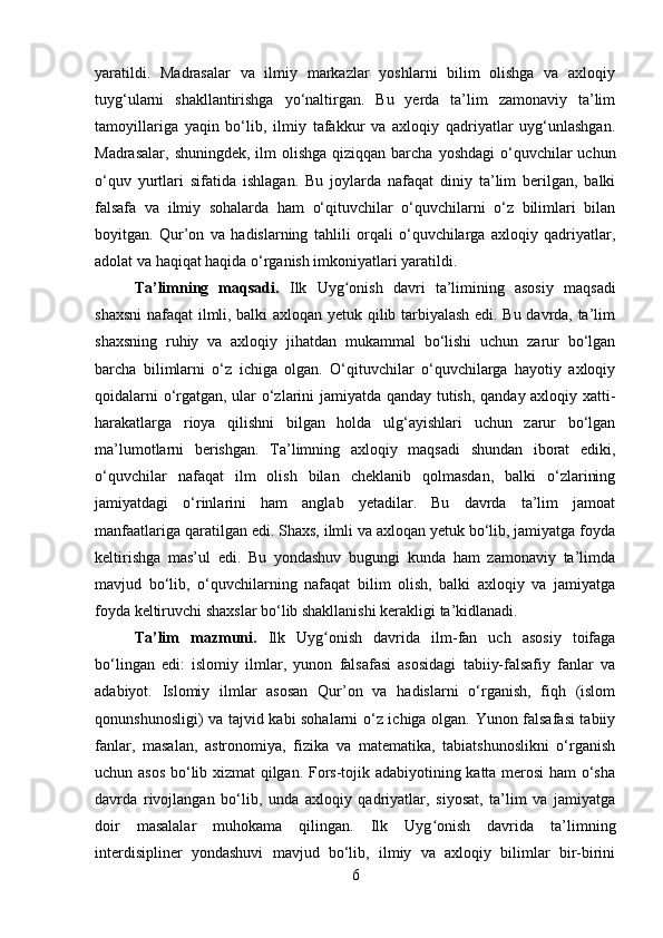 yaratildi.   Madrasalar   va   ilmiy   markazlar   yoshlarni   bilim   olishga   va   axloqiy
tuyg‘ularni   shakllantirishga   yo‘naltirgan.   Bu   yerda   ta’lim   zamonaviy   ta’lim
tamoyillariga   yaqin   bo‘lib,   ilmiy   tafakkur   va   axloqiy   qadriyatlar   uyg‘unlashgan.
Madrasalar,  shuningdek, ilm  olishga qiziqqan  barcha  yoshdagi  o‘quvchilar  uchun
o‘quv   yurtlari   sifatida   ishlagan.   Bu   joylarda   nafaqat   diniy   ta’lim   berilgan,   balki
falsafa   va   ilmiy   sohalarda   ham   o‘qituvchilar   o‘quvchilarni   o‘z   bilimlari   bilan
boyitgan.   Qur’on   va   hadislarning   tahlili   orqali   o‘quvchilarga   axloqiy   qadriyatlar,
adolat va haqiqat haqida o‘rganish imkoniyatlari yaratildi.
Ta’limning   maqsadi.   Ilk   Uyg onish   davri   ta’limining   asosiy   maqsadiʻ
shaxsni  nafaqat ilmli, balki axloqan yetuk qilib tarbiyalash edi. Bu davrda, ta’lim
shaxsning   ruhiy   va   axloqiy   jihatdan   mukammal   bo‘lishi   uchun   zarur   bo‘lgan
barcha   bilimlarni   o‘z   ichiga   olgan.   O‘qituvchilar   o‘quvchilarga   hayotiy   axloqiy
qoidalarni o‘rgatgan, ular o‘zlarini jamiyatda qanday tutish, qanday axloqiy xatti-
harakatlarga   rioya   qilishni   bilgan   holda   ulg‘ayishlari   uchun   zarur   bo‘lgan
ma’lumotlarni   berishgan.   Ta’limning   axloqiy   maqsadi   shundan   iborat   ediki,
o‘quvchilar   nafaqat   ilm   olish   bilan   cheklanib   qolmasdan,   balki   o‘zlarining
jamiyatdagi   o‘rinlarini   ham   anglab   yetadilar.   Bu   davrda   ta’lim   jamoat
manfaatlariga qaratilgan edi. Shaxs, ilmli va axloqan yetuk bo‘lib, jamiyatga foyda
keltirishga   mas’ul   edi.   Bu   yondashuv   bugungi   kunda   ham   zamonaviy   ta’limda
mavjud   bo‘lib,   o‘quvchilarning   nafaqat   bilim   olish,   balki   axloqiy   va   jamiyatga
foyda keltiruvchi shaxslar bo‘lib shakllanishi kerakligi ta’kidlanadi.
Ta’lim   mazmuni.   Ilk   Uyg onish   davrida   ilm-fan   uch   asosiy   toifaga	
ʻ
bo‘lingan   edi:   islomiy   ilmlar,   yunon   falsafasi   asosidagi   tabiiy-falsafiy   fanlar   va
adabiyot.   Islomiy   ilmlar   asosan   Qur’on   va   hadislarni   o‘rganish,   fiqh   (islom
qonunshunosligi) va tajvid kabi sohalarni o‘z ichiga olgan. Yunon falsafasi tabiiy
fanlar,   masalan,   astronomiya,   fizika   va   matematika,   tabiatshunoslikni   o‘rganish
uchun asos bo‘lib xizmat  qilgan. Fors-tojik adabiyotining katta merosi ham o‘sha
davrda   rivojlangan   bo‘lib,   unda   axloqiy   qadriyatlar,   siyosat,   ta’lim   va   jamiyatga
doir   masalalar   muhokama   qilingan.   Ilk   Uyg onish   davrida   ta’limning	
ʻ
interdisipliner   yondashuvi   mavjud   bo‘lib,   ilmiy   va   axloqiy   bilimlar   bir-birini
6 