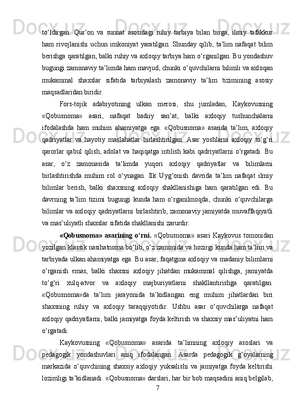 to‘ldirgan.   Qur’on   va   sunnat   asosidagi   ruhiy   tarbiya   bilan   birga,   ilmiy   tafakkur
ham   rivojlanishi   uchun   imkoniyat   yaratilgan.   Shunday   qilib,   ta’lim   nafaqat   bilim
berishga qaratilgan, balki ruhiy va axloqiy tarbiya ham o‘rganilgan. Bu yondashuv
bugungi zamonaviy ta’limda ham mavjud, chunki o‘quvchilarni bilimli va axloqan
mukammal   shaxslar   sifatida   tarbiyalash   zamonaviy   ta’lim   tizimining   asosiy
maqsadlaridan biridir.
Fors-tojik   adabiyotining   ulkan   merosi,   shu   jumladan,   Kaykovusning
«Qobusnoma»   asari,   nafaqat   badiiy   san’at,   balki   axloqiy   tushunchalarni
ifodalashda   ham   muhim   ahamiyatga   ega.   «Qobusnoma»   asarida   ta’lim,   axloqiy
qadriyatlar   va   hayotiy   maslahatlar   birlashtirilgan.   Asar   yoshlarni   axloqiy   to‘g‘ri
qarorlar   qabul   qilish,   adolat   va   haqiqatga   intilish   kabi   qadriyatlarni   o‘rgatadi.   Bu
asar,   o‘z   zamonasida   ta’limda   yuqori   axloqiy   qadriyatlar   va   bilimlarni
birlashtirishda   muhim   rol   o‘ynagan.   Ilk   Uyg onish   davrida   ta’lim   nafaqat   ilmiyʻ
bilimlar   berish,   balki   shaxsning   axloqiy   shakllanishiga   ham   qaratilgan   edi.   Bu
davrning   ta’lim   tizimi   bugungi   kunda   ham   o‘rganilmoqda,   chunki   o‘quvchilarga
bilimlar va axloqiy qadriyatlarni birlashtirib, zamonaviy jamiyatda muvaffaqiyatli
va mas’uliyatli shaxslar sifatida shakllanishi zarurdir.
«Qobusnoma»   asarining   o‘rni.   «Qobusnoma»   asari   Kaykovus   tomonidan
yozilgan klassik nasihatnoma bo‘lib, o‘z zamonida va hozirgi kunda ham ta’lim va
tarbiyada ulkan ahamiyatga ega. Bu asar, faqatgina axloqiy va madaniy bilimlarni
o‘rganish   emas,   balki   shaxsni   axloqiy   jihatdan   mukammal   qilishga,   jamiyatda
to‘g‘ri   xulq-atvor   va   axloqiy   majburiyatlarni   shakllantirishga   qaratilgan.
«Qobusnoma»da   ta’lim   jarayonida   ta’kidlangan   eng   muhim   jihatlardan   biri
shaxsning   ruhiy   va   axloqiy   taraqqiyotidir.   Ushbu   asar   o‘quvchilarga   nafaqat
axloqiy qadriyatlarni, balki jamiyatga foyda keltirish va shaxsiy mas’uliyatni ham
o‘rgatadi.
Kaykovusning   «Qobusnoma»   asarida   ta’limning   axloqiy   asoslari   va
pedagogik   yondashuvlari   aniq   ifodalangan.   Asarda   pedagogik   g‘oyalarning
markazida   o‘quvchining   shaxsiy   axloqiy   yuksalishi   va   jamiyatga   foyda   keltirishi
lozimligi ta’kidlanadi. «Qobusnoma» darslari, har bir bob maqsadini aniq belgilab,
7 