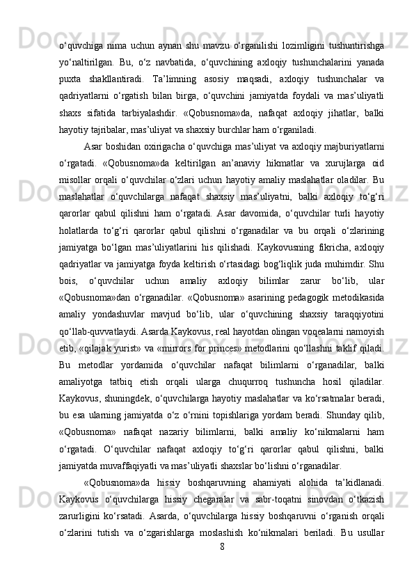 o‘quvchiga   nima   uchun   aynan   shu   mavzu   o‘rganilishi   lozimligini   tushuntirishga
yo‘naltirilgan.   Bu,   o‘z   navbatida,   o‘quvchining   axloqiy   tushunchalarini   yanada
puxta   shakllantiradi.   Ta’limning   asosiy   maqsadi,   axloqiy   tushunchalar   va
qadriyatlarni   o‘rgatish   bilan   birga,   o‘quvchini   jamiyatda   foydali   va   mas’uliyatli
shaxs   sifatida   tarbiyalashdir.   «Qobusnoma»da,   nafaqat   axloqiy   jihatlar,   balki
hayotiy tajribalar, mas’uliyat va shaxsiy burchlar ham o‘rganiladi.
Asar boshidan oxirigacha o‘quvchiga mas’uliyat va axloqiy majburiyatlarni
o‘rgatadi.   «Qobusnoma»da   keltirilgan   an’anaviy   hikmatlar   va   xurujlarga   oid
misollar   orqali   o‘quvchilar   o‘zlari   uchun   hayotiy   amaliy   maslahatlar   oladilar.   Bu
maslahatlar   o‘quvchilarga   nafaqat   shaxsiy   mas’uliyatni,   balki   axloqiy   to‘g‘ri
qarorlar   qabul   qilishni   ham   o‘rgatadi.   Asar   davomida,   o‘quvchilar   turli   hayotiy
holatlarda   to‘g‘ri   qarorlar   qabul   qilishni   o‘rganadilar   va   bu   orqali   o‘zlarining
jamiyatga   bo‘lgan   mas’uliyatlarini   his   qilishadi.   Kaykovusning   fikricha,   axloqiy
qadriyatlar va jamiyatga foyda keltirish o‘rtasidagi bog‘liqlik juda muhimdir. Shu
bois,   o‘quvchilar   uchun   amaliy   axloqiy   bilimlar   zarur   bo‘lib,   ular
«Qobusnoma»dan   o‘rganadilar.   «Qobusnoma»   asarining   pedagogik   metodikasida
amaliy   yondashuvlar   mavjud   bo‘lib,   ular   o‘quvchining   shaxsiy   taraqqiyotini
qo‘llab-quvvatlaydi. Asarda Kaykovus, real hayotdan olingan voqealarni namoyish
etib, «qilajak yurist» va «mirrors for princes» metodlarini qo‘llashni  taklif  qiladi.
Bu   metodlar   yordamida   o‘quvchilar   nafaqat   bilimlarni   o‘rganadilar,   balki
amaliyotga   tatbiq   etish   orqali   ularga   chuqurroq   tushuncha   hosil   qiladilar.
Kaykovus, shuningdek, o‘quvchilarga hayotiy maslahatlar va ko‘rsatmalar beradi,
bu   esa   ularning   jamiyatda   o‘z   o‘rnini   topishlariga   yordam   beradi.   Shunday   qilib,
«Qobusnoma»   nafaqat   nazariy   bilimlarni,   balki   amaliy   ko‘nikmalarni   ham
o‘rgatadi.   O‘quvchilar   nafaqat   axloqiy   to‘g‘ri   qarorlar   qabul   qilishni,   balki
jamiyatda muvaffaqiyatli va mas’uliyatli shaxslar bo‘lishni o‘rganadilar.
«Qobusnoma»da   hissiy   boshqaruvning   ahamiyati   alohida   ta’kidlanadi.
Kaykovus   o‘quvchilarga   hissiy   chegaralar   va   sabr-toqatni   sinovdan   o‘tkazish
zarurligini   ko‘rsatadi.   Asarda,   o‘quvchilarga   hissiy   boshqaruvni   o‘rganish   orqali
o‘zlarini   tutish   va   o‘zgarishlarga   moslashish   ko‘nikmalari   beriladi.   Bu   usullar
8 