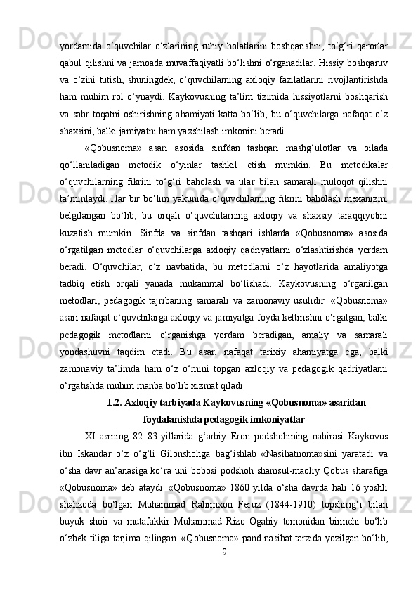 yordamida   o‘quvchilar   o‘zlarining   ruhiy   holatlarini   boshqarishni,   to‘g‘ri   qarorlar
qabul qilishni va jamoada muvaffaqiyatli bo‘lishni o‘rganadilar. Hissiy boshqaruv
va   o‘zini   tutish,   shuningdek,   o‘quvchilarning   axloqiy   fazilatlarini   rivojlantirishda
ham   muhim   rol   o‘ynaydi.   Kaykovusning   ta’lim   tizimida   hissiyotlarni   boshqarish
va   sabr-toqatni   oshirishning   ahamiyati   katta   bo‘lib,   bu   o‘quvchilarga   nafaqat   o‘z
shaxsini, balki jamiyatni ham yaxshilash imkonini beradi.
«Qobusnoma»   asari   asosida   sinfdan   tashqari   mashg‘ulotlar   va   oilada
qo‘llaniladigan   metodik   o‘yinlar   tashkil   etish   mumkin.   Bu   metodikalar
o‘quvchilarning   fikrini   to‘g‘ri   baholash   va   ular   bilan   samarali   muloqot   qilishni
ta’minlaydi. Har bir bo‘lim yakunida o‘quvchilarning fikrini baholash mexanizmi
belgilangan   bo‘lib,   bu   orqali   o‘quvchilarning   axloqiy   va   shaxsiy   taraqqiyotini
kuzatish   mumkin.   Sinfda   va   sinfdan   tashqari   ishlarda   «Qobusnoma»   asosida
o‘rgatilgan   metodlar   o‘quvchilarga   axloqiy   qadriyatlarni   o‘zlashtirishda   yordam
beradi.   O‘quvchilar,   o‘z   navbatida,   bu   metodlarni   o‘z   hayotlarida   amaliyotga
tadbiq   etish   orqali   yanada   mukammal   bo‘lishadi.   Kaykovusning   o‘rganilgan
metodlari,   pedagogik   tajribaning   samarali   va   zamonaviy   usulidir.   «Qobusnoma»
asari nafaqat o‘quvchilarga axloqiy va jamiyatga foyda keltirishni o‘rgatgan, balki
pedagogik   metodlarni   o‘rganishga   yordam   beradigan,   amaliy   va   samarali
yondashuvni   taqdim   etadi.   Bu   asar,   nafaqat   tarixiy   ahamiyatga   ega,   balki
zamonaviy   ta’limda   ham   o‘z   o‘rnini   topgan   axloqiy   va   pedagogik   qadriyatlarni
o‘rgatishda muhim manba bo‘lib xizmat qiladi.
1.2.  Axloqiy tarbiyada Kaykovusning «Qobusnoma» asaridan
foydalanishda pedagogik imkoniyatlar
XI   asrning   82–83-yillarida   g‘arbiy   Eron   podshohining   nabirasi   Kaykovus
ibn   Iskandar   o‘z   o‘g‘li   Gilonshohga   bag‘ishlab   «Nasihatnoma»sini   yaratadi   va
o‘sha  davr an’anasiga ko‘ra uni bobosi  podshoh shamsul-maoliy Qobus sharafiga
«Qobusnoma»   deb   ataydi.   «Qobusnoma»   1860   yilda   o‘sha   davrda   hali   16   yoshli
shahzoda   bo‘lgan   Muhammad   Rahimxon   Feruz   (1844-1910)   topshirig‘i   bilan
buyuk   shoir   va   mutafakkir   Muhammad   Rizo   Ogahiy   tomonidan   birinchi   bo‘lib
o‘zbek tiliga tarjima qilingan. «Qobusnoma» pand-nasihat tarzida yozilgan bo‘lib,
9 