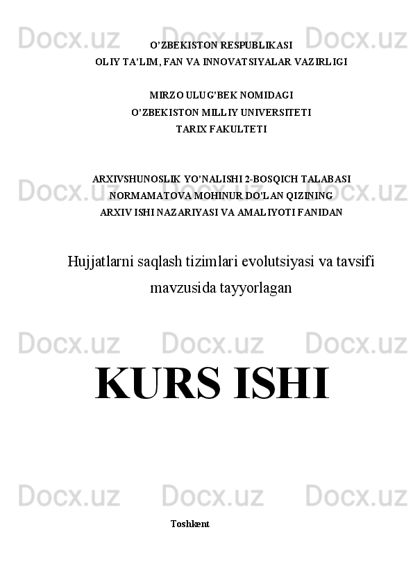 O’ZBEKISTON RESPUBLIKASI
OLIY TA’LIM, FAN VA INNOVATSIYALAR VAZIRLIGI
MIRZO ULUG’BEK NOMIDAGI
O’ZBEKISTON MILLIY UNIVERSITETI
TARIX FAKULTETI
ARXIVSHUNOSLIK YO’NALISHI 2-BOSQICH TALABASI
NORMAMATOVA MOHINUR DO’LAN QIZINING
ARXIV ISHI NAZARIYASI VA AMALIYOTI FANIDAN
Hujjatlarni saqlash tizimlari evolutsiyasi va tavsifi
mavzusida tayyorlagan
KURS ISHI
                                               Toshkent  