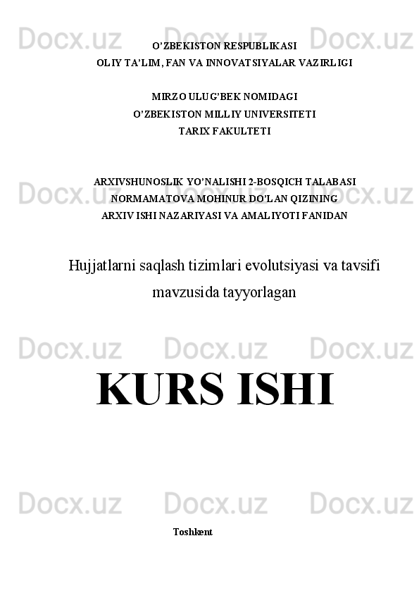 O’ZBEKISTON RESPUBLIKASI
OLIY TA’LIM, FAN VA INNOVATSIYALAR VAZIRLIGI
MIRZO ULUG’BEK NOMIDAGI
O’ZBEKISTON MILLIY UNIVERSITETI
TARIX FAKULTETI
ARXIVSHUNOSLIK YO’NALISHI 2-BOSQICH TALABASI
NORMAMATOVA MOHINUR DO’LAN QIZINING
ARXIV ISHI NAZARIYASI VA AMALIYOTI FANIDAN
Hujjatlarni saqlash tizimlari evolutsiyasi va tavsifi
mavzusida tayyorlagan
KURS ISHI
                                               Toshkent
