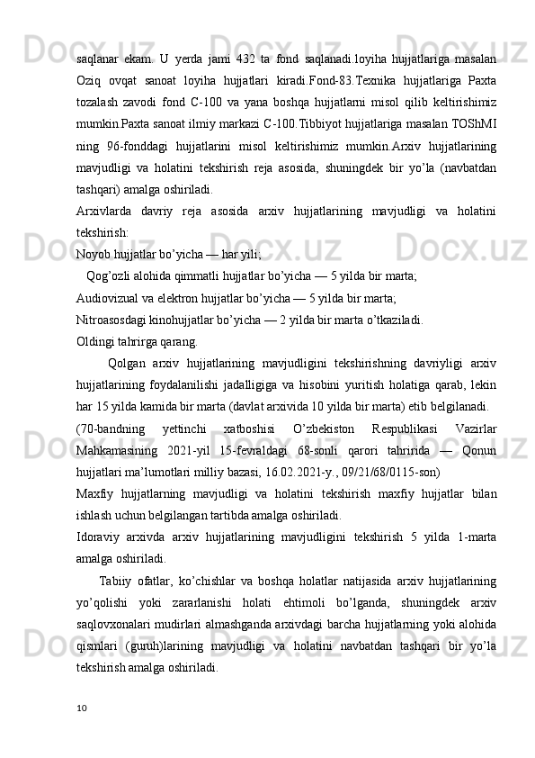 saqlanar   ekam.   U   yerda   jami   432   ta   fond   saqlanadi.loyiha   hujjatlariga   masalan
Oziq   ovqat   sanoat   loyiha   hujjatlari   kiradi.Fond-83.Texnika   hujjatlariga   Paxta
tozalash   zavodi   fond   C-100   va   yana   boshqa   hujjatlarni   misol   qilib   keltirishimiz
mumkin.Paxta sanoat ilmiy markazi C-100.Tibbiyot hujjatlariga masalan TOShMI
ning   96-fonddagi   hujjatlarini   misol   keltirishimiz   mumkin.Arxiv   hujjatlarining
mavjudligi   va   holatini   tekshirish   reja   asosida,   shuningdek   bir   yo’la   (navbatdan
tashqari) amalga oshiriladi.
Arxivlarda   davriy   reja   asosida   arxiv   hujjatlarining   mavjudligi   va   holatini
tekshirish:
Noyob hujjatlar bo’yicha — har yili;
   Qog’ozli alohida qimmatli hujjatlar bo’yicha — 5 yilda bir marta;
Audiovizual va elektron hujjatlar bo’yicha — 5 yilda bir marta;
Nitroasosdagi kinohujjatlar bo’yicha — 2 yilda bir marta o’tkaziladi.
Oldingi tahrirga qarang.
        Qolgan   arxiv   hujjatlarining   mavjudligini   tekshirishning   davriyligi   arxiv
hujjatlarining   foydalanilishi   jadalligiga   va   hisobini   yuritish   holatiga   qarab,   lekin
har 15 yilda kamida bir marta (davlat arxivida 10 yilda bir marta) etib belgilanadi.
(70-bandning   yettinchi   xatboshisi   O’zbekiston   Respublikasi   Vazirlar
Mahkamasining   2021-yil   15-fevraldagi   68-sonli   qarori   tahririda   —   Qonun
hujjatlari ma’lumotlari milliy bazasi, 16.02.2021-y., 09/21/68/0115-son)
Maxfiy   hujjatlarning   mavjudligi   va   holatini   tekshirish   maxfiy   hujjatlar   bilan
ishlash uchun belgilangan tartibda amalga oshiriladi.
Idoraviy   arxivda   arxiv   hujjatlarining   mavjudligini   tekshirish   5   yilda   1-marta
amalga oshiriladi.
        Tabiiy   ofatlar,   ko’chishlar   va   boshqa   holatlar   natijasida   arxiv   hujjatlarining
yo’qolishi   yoki   zararlanishi   holati   ehtimoli   bo’lganda,   shuningdek   arxiv
saqlovxonalari mudirlari almashganda arxivdagi barcha hujjatlarning yoki alohida
qismlari   (guruh)larining   mavjudligi   va   holatini   navbatdan   tashqari   bir   yo’la
tekshirish amalga oshiriladi.
10 