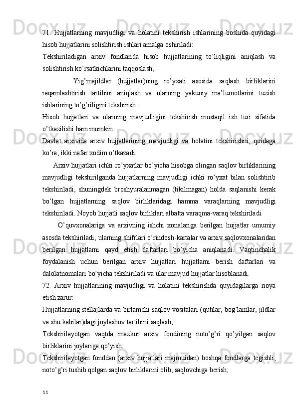 71.   Hujjatlarning   mavjudligi   va   holatini   tekshirish   ishlarining   boshida   quyidagi
hisob hujjatlarini solishtirish ishlari amalga oshiriladi:
Tekshiriladigan   arxiv   fondlarida   hisob   hujjatlarining   to’liqligini   aniqlash   va
solishtirish ko’rsatkichlarini taqqoslash;
          Yig’majildlar   (hujjatlar)ning   ro’yxati   asosida   saqlash   birliklarini
raqamlashtirish   tartibini   aniqlash   va   ularning   yakuniy   ma’lumotlarini   tuzish
ishlarining to’g’riligini tekshirish.
Hisob   hujjatlari   va   ularning   mavjudligini   tekshirish   mustaqil   ish   turi   sifatida
o’tkazilishi ham mumkin.
Davlat   arxivida   arxiv   hujjatlarining   mavjudligi   va   holatini   tekshirishni,   qoidaga
ko’ra, ikki nafar xodim o’tkazadi.
         Arxiv hujjatlari ichki ro’yxatlar bo’yicha hisobga olingan saqlov birliklarining
mavjudligi   tekshirilganda   hujjatlarning   mavjudligi   ichki   ro’yxat   bilan   solishtirib
tekshiriladi,   shuningdek   broshyuralanmagan   (tikilmagan)   holda   saqlanishi   kerak
bo’lgan   hujjatlarning   saqlov   birliklaridagi   hamma   varaqlarning   mavjudligi
tekshiriladi. Noyob hujjatli saqlov birliklari albatta varaqma-varaq tekshiriladi.
          O’quvxonalariga   va   arxivning   ishchi   xonalariga   berilgan   hujjatlar   umumiy
asosda tekshiriladi, ularning shifrlari o’rindosh-kartalar va arxiv saqlovxonalaridan
berilgan   hujjatlarni   qayd   etish   daftarlari   bo’yicha   aniqlanadi.   Vaqtinchalik
foydalanish   uchun   berilgan   arxiv   hujjatlari   hujjatlarni   berish   daftarlari   va
dalolatnomalari bo’yicha tekshiriladi va ular mavjud hujjatlar hisoblanadi.
72.   Arxiv   hujjatlarining   mavjudligi   va   holatini   tekshirishda   quyidagilarga   rioya
etish zarur:
Hujjatlarning stellajlarda va birlamchi saqlov vositalari (qutilar, bog’lamlar, jildlar
va shu kabilar)dagi joylashuv tartibini saqlash;
Tekshirilayotgan   vaqtda   mazkur   arxiv   fondining   noto’g’ri   qo’yilgan   saqlov
birliklarini joylariga qo’yish;
Tekshirilayotgan   fonddan   (arxiv   hujjatlari   majmuidan)   boshqa   fondlarga   tegishli,
noto’g’ri tushib qolgan saqlov birliklarini olib, saqlovchiga berish;
11 