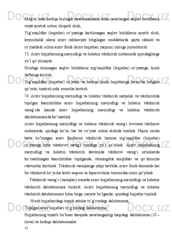 Mog’or yoki boshqa biologik zararkunandalar bilan zararlangan saqlov birliklarini
tezda ajratish uchun chiqarib olish;
Yig’majildlar   (hujjatlar)   ro’yxatiga   kiritilmagan   saqlov   birliklarini   ajratib   olish,
keyinchalik   ularni   arxiv   rahbariyati   belgilagan   muddatlarda   qayta   ishlash   va
ro’yxatlash uchun arxiv fondi (arxiv hujjatlari majmui) oxiriga joylashtirish.
73. Arxiv hujjatlarining mavjudligi va holatini tekshirish mobaynida quyidagilarga
yo’l qo’yilmaydi:
Hisobga   olinmagan   saqlov   birliklarini   yig’majildlar   (hujjatlar)   ro’yxatiga,   hisob
daftariga kiritish;
Yig’majildlar   (hujjatlar)   ro’yxati   va   boshqa   hisob   hujjatlariga   biron-bir   belgilar
qo’yish, tuzatish yoki yozuvlar kiritish.
74. Arxiv hujjatlarining mavjudligi va holatini tekshirish natijalari va tekshirishda
topilgan   kamchiliklar   arxiv   hujjatlarining   mavjudligi   va   holatini   tekshirish
varag’ida   hamda   arxiv   hujjatlarining   mavjudligi   va   holatini   tekshirish
dalolatnomasida ko’rsatiladi.
Arxiv   hujjatlarining   mavjudligi   va   holatini   tekshirish   varag’i   bevosita   tekshiruv
mobaynida,   qoidaga   ko’ra,   har   bir   ro’yxat   uchun   alohida   tuziladi.   Hajmi   uncha
katta   bo’lmagan   arxiv   fondlarini   tekshirish   hamma   yig’majildlar   (hujjatlar)
ro’yxatiga   bitta   tekshiruv   varag’i   tuzishga   yo’l   qo’yiladi.   Arxiv   hujjatlarining
mavjudligi   va   holatini   tekshirish   davomida   tekshiruv   varag’i   ustunlarida
ko’rsatilmagan   kamchiliklar   topilganda,   shuningdek   aniqliklar   va   qo’shimcha
rekvizitlar kiritiladi. Tekshirish varaqlariga yalpi tartibda, arxiv fondi doirasida har
bir tekshirish bo’yicha tartib raqami va bajaruvchilar tomonidan imzo qo’yiladi.
    Tekshirish varag’i (varaqlari) asosida arxiv hujjatlarining mavjudligi va holatini
tekshirish   dalolatnomasi   tuziladi.   Arxiv   hujjatlarining   mavjudligi   va   holatini
tekshirish dalolatnomasi bilan birga, zarurat bo’lganda, quyidagi hujjatlar tuziladi:
      Hisob hujjatlaridagi texnik xatolar to’g’risidagi dalolatnoma;
Topilgan arxiv hujjatlari to’g’risidagi dalolatnoma;
Hujjatlarning tuzatib bo’lmas darajada zararlanganligi haqidagi dalolatnoma (10 –
ilova) va boshqa dalolatnomalar.
12 