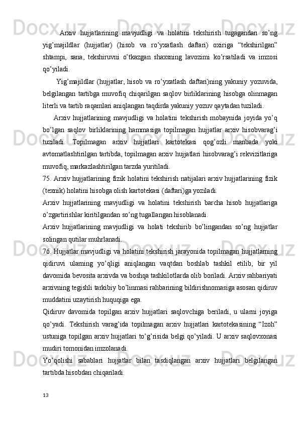         Arxiv   hujjatlarining   mavjudligi   va   holatini   tekshirish   tugagandan   so’ng
yig’majildlar   (hujjatlar)   (hisob   va   ro’yxatlash   daftari)   oxiriga   “tekshirilgan”
shtampi,   sana,   tekshiruvni   o’tkazgan   shaxsning   lavozimi   ko’rsatiladi   va   imzosi
qo’yiladi.
          Yig’majildlar   (hujjatlar,   hisob   va   ro’yxatlash   daftari)ning   yakuniy   yozuvida,
belgilangan   tartibga   muvofiq   chiqarilgan   saqlov   birliklarining   hisobga   olinmagan
literli va tartib raqamlari aniqlangan taqdirda yakuniy yozuv qaytadan tuziladi.
        Arxiv   hujjatlarining   mavjudligi   va   holatini   tekshirish   mobaynida   joyida   yo’q
bo’lgan   saqlov   birliklarining   hammasiga   topilmagan   hujjatlar   arxiv   hisobvarag’i
tuziladi.   Topilmagan   arxiv   hujjatlari   kartotekasi   qog’ozli   manbada   yoki
avtomatlashtirilgan tartibda, topilmagan arxiv hujjatlari hisobvarag’i rekvizitlariga
muvofiq, markazlashtirilgan tarzda yuritiladi.
75. Arxiv hujjatlarining fizik holatini tekshirish natijalari arxiv hujjatlarining fizik
(texnik) holatini hisobga olish kartotekasi (daftari)ga yoziladi.
Arxiv   hujjatlarining   mavjudligi   va   holatini   tekshirish   barcha   hisob   hujjatlariga
o’zgartirishlar kiritilgandan so’ng tugallangan hisoblanadi.
Arxiv   hujjatlarining   mavjudligi   va   holati   tekshirib   bo’lingandan   so’ng   hujjatlar
solingan qutilar muhrlanadi.
76. Hujjatlar mavjudligi va holatini tekshirish jarayonida topilmagan hujjatlarning
qidiruvi   ularning   yo’qligi   aniqlangan   vaqtdan   boshlab   tashkil   etilib,   bir   yil
davomida bevosita arxivda va boshqa tashkilotlarda olib boriladi. Arxiv rahbariyati
arxivning tegishli tarkibiy bo’linmasi rahbarining bildirishnomasiga asosan qidiruv
muddatini uzaytirish huquqiga ega.
Qidiruv   davomida   topilgan   arxiv   hujjatlari   saqlovchiga   beriladi,   u   ularni   joyiga
qo’yadi.   Tekshirish   varag’ida   topilmagan   arxiv   hujjatlari   kartotekasining   “Izoh”
ustuniga topilgan arxiv hujjatlari to’g’risida belgi qo’yiladi. U arxiv saqlovxonasi
mudiri tomonidan imzolanadi.
Yo’qolishi   sabablari   hujjatlar   bilan   tasdiqlangan   arxiv   hujjatlari   belgilangan
tartibda hisobdan chiqariladi.
13 