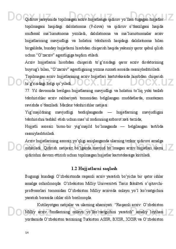 Qidiruv jarayonida topilmagan arxiv hujjatlariga qidiruv yo’llari tugagan hujjatlar
topilmagani   haqidagi   dalolatnoma   (9-ilova)   va   qidiruv   o’tkazilgani   haqida
mufassal   ma’lumotnoma   yoziladi,   dalolatnoma   va   ma’lumotnomalar   arxiv
hujjatlarining   mavjudligi   va   holatini   tekshirish   haqidagi   dalolatnoma   bilan
birgalikda, bunday hujjatlarni hisobdan chiqarish haqida yakuniy qaror qabul qilish
uchun “O’zarxiv” agentligiga taqdim etiladi.
Arxiv   hujjatlarini   hisobdan   chiqarish   to’g’risidagi   qaror   arxiv   direktorining
buyrug’i bilan, “O’zarxiv” agentligining yozma ruxsati asosida rasmiylashtiriladi.
Topilmagan   arxiv   hujjatlarining   arxiv   hujjatlari   kartotekasida   hisobdan   chiqarish
to’g’risidagi belgi qo’yiladi.
77.   Yil   davomida   berilgan   hujjatlarning   mavjudligi   va   holatini   to’liq   yoki   tanlab
tekshirishlar   arxiv   rahbariyati   tomonidan   belgilangan   muddatlarda,   muntazam
ravishda o’tkaziladi. Mazkur tekshirishlar natijasi:
Yig’majildning   mavjudligi   tasdiqlanganda   —   hujjatlarning   mavjudligini
tekshirishni tashkil etish uchun mas’ul xodimning axborot xati tarzida;
Hujjatli   asossiz   biron-bir   yig’majild   bo’lmaganda   —   belgilangan   tartibda
rasmiylashtiriladi.
Arxiv hujjatlarining asossiz yo’qligi aniqlanganda ularning tezkor qidiruvi amalga
oshiriladi.   Qidirish   natijasiz   bo’lganda   mavjud   bo’lmagan   arxiv   hujjatlari   ularni
qidirishni davom ettirish uchun topilmagan hujjatlar kartotekasiga kiritiladi.
                                    
1.2 Hujjatlarni saqlash
Bugungi   kundagi   O’zbekistonda   raqamli   arxiv   yaratish   bo’yicha   bir   qator   ishlar
amalga   oshirilmoqda.   O’zbekiston   Milliy   Universiteti   Tarix   fakulteti   o’qituvchi-
professorlari   tomonidan   O’zbekiston   Milliy   arxivida   onlayn   yo’l   ko’rsatgichini
yaratish borasida ishlar olib borilmoqda. 
       Kutilayotgan natijalar va ularning ahamiyati: “Raqamli  arxiv:  O’zbekiston
Milliy   arxiv   fondlarining   onlayn   yo’lko’rsatgichini   yaratish”   amaliy   loyihasi
yordamida O’zbekiston tarixining Turkiston ASSR, BXSR, XXSR va O’zbekiston
14