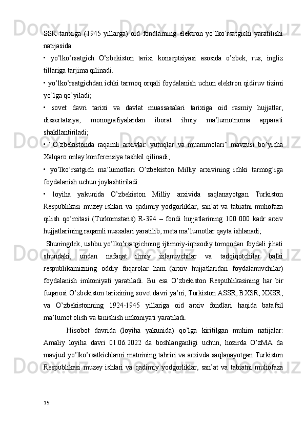 SSR   tarixiga   (1945   yillarga)   oid   fondlarning   elektron   yo’lko’rsatgichi   yaratilishi
natijasida:
•   yo’lko’rsatgich   O’zbekiston   tarixi   konseptsiyasi   asosida   o’zbek,   rus,   ingliz
tillariga tarjima qilinadi.
• yo’lko’rsatgichdan ichki tarmoq orqali foydalanish uchun elektron qidiruv tizimi
yo’lga qo’yiladi;
•   sovet   davri   tarixi   va   davlat   muassasalari   tarixiga   oid   rasmiy   hujjatlar,
dissertatsiya,   monografiyalardan   iborat   ilmiy   ma’lumotnoma   apparati
shakllantiriladi;
•   “O’zbekistonda   raqamli   arxivlar:   yutuqlar   va   muammolari”   mavzusi   bo’yicha
Xalqaro onlay konferensiya tashkil qilinadi;
•   yo’lko’rsatgich   ma’lumotlari   O’zbekiston   Milliy   arxivining   ichki   tarmog’iga
foydalanish uchun joylashtiriladi.
•   loyiha   yakunida   O’zbekiston   Milliy   arxivida   saqlanayotgan   Turkiston
Respublikasi   muzey   ishlari   va   qadimiy   yodgorliklar,   san’at   va   tabiatni   muhofaza
qilish   qo’mitasi   (Turkomstaris)   R-394   –   fondi   hujjatlarining   100   000   kadr   arxiv
hujjatlarining raqamli nusxalari yaratilib, meta ma’lumotlar qayta ishlanadi;
  Shuningdek, ushbu yo’lko’rsatgichning ijtimoiy-iqtisodiy tomondan foydali jihati
shundaki,   undan   nafaqat   ilmiy   izlanuvchilar   va   tadqiqotchilar   balki
respublikamizning   oddiy   fuqarolar   ham   (arxiv   hujjatlaridan   foydalanuvchilar)
foydalanish   imkoniyati   yaratiladi.   Bu   esa   O’zbekiston   Respublikasining   har   bir
fuqarosi O’zbekiston tarixining sovet davri ya’ni, Turkiston ASSR, BXSR, XXSR,
va   O’zbekistonning   1924-1945   yillariga   oid   arxiv   fondlari   haqida   batafsil
ma’lumot olish va tanishish imkoniyati yaratiladi.
         Hisobot   davrida   (loyiha   yakunida)   qo’lga   kiritilgan   muhim   natijalar:
Amaliy   loyiha   davri   01.06.2022   da   boshlanganligi   uchun,   hozirda   O’zMA   da
mavjud yo’lko’rsatkichlarni  matnining tahriri va arxivda saqlanayotgan Turkiston
Respublikasi   muzey   ishlari   va   qadimiy   yodgorliklar,   san’at   va   tabiatni   muhofaza
15 