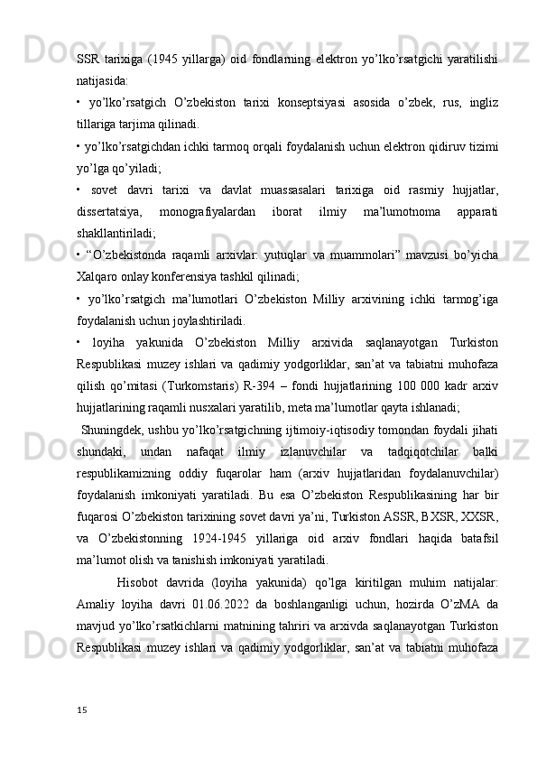 SSR   tarixiga   (1945   yillarga)   oid   fondlarning   elektron   yo’lko’rsatgichi   yaratilishi
natijasida:
•   yo’lko’rsatgich   O’zbekiston   tarixi   konseptsiyasi   asosida   o’zbek,   rus,   ingliz
tillariga tarjima qilinadi.
• yo’lko’rsatgichdan ichki tarmoq orqali foydalanish uchun elektron qidiruv tizimi
yo’lga qo’yiladi;
•   sovet   davri   tarixi   va   davlat   muassasalari   tarixiga   oid   rasmiy   hujjatlar,
dissertatsiya,   monografiyalardan   iborat   ilmiy   ma’lumotnoma   apparati
shakllantiriladi;
•   “O’zbekistonda   raqamli   arxivlar:   yutuqlar   va   muammolari”   mavzusi   bo’yicha
Xalqaro onlay konferensiya tashkil qilinadi;
•   yo’lko’rsatgich   ma’lumotlari   O’zbekiston   Milliy   arxivining   ichki   tarmog’iga
foydalanish uchun joylashtiriladi.
•   loyiha   yakunida   O’zbekiston   Milliy   arxivida   saqlanayotgan   Turkiston
Respublikasi   muzey   ishlari   va   qadimiy   yodgorliklar,   san’at   va   tabiatni   muhofaza
qilish   qo’mitasi   (Turkomstaris)   R-394   –   fondi   hujjatlarining   100   000   kadr   arxiv
hujjatlarining raqamli nusxalari yaratilib, meta ma’lumotlar qayta ishlanadi;
  Shuningdek, ushbu yo’lko’rsatgichning ijtimoiy-iqtisodiy tomondan foydali jihati
shundaki,   undan   nafaqat   ilmiy   izlanuvchilar   va   tadqiqotchilar   balki
respublikamizning   oddiy   fuqarolar   ham   (arxiv   hujjatlaridan   foydalanuvchilar)
foydalanish   imkoniyati   yaratiladi.   Bu   esa   O’zbekiston   Respublikasining   har   bir
fuqarosi O’zbekiston tarixining sovet davri ya’ni, Turkiston ASSR, BXSR, XXSR,
va   O’zbekistonning   1924-1945   yillariga   oid   arxiv   fondlari   haqida   batafsil
ma’lumot olish va tanishish imkoniyati yaratiladi.
         Hisobot   davrida   (loyiha   yakunida)   qo’lga   kiritilgan   muhim   natijalar:
Amaliy   loyiha   davri   01.06.2022   da   boshlanganligi   uchun,   hozirda   O’zMA   da
mavjud yo’lko’rsatkichlarni  matnining tahriri va arxivda saqlanayotgan Turkiston
Respublikasi   muzey   ishlari   va   qadimiy   yodgorliklar,   san’at   va   tabiatni   muhofaza
15