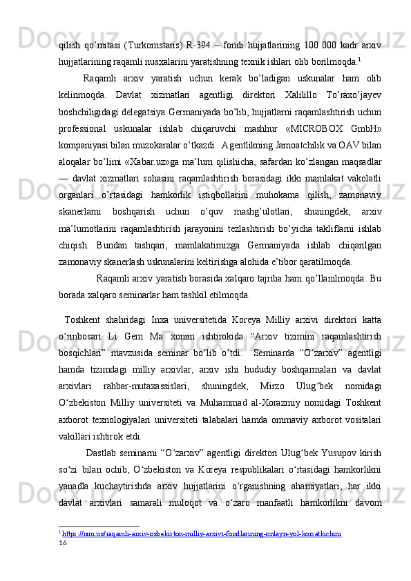 qilish   qo’mitasi   (Turkomstaris)   R-394   –   fondi   hujjatlarining   100   000   kadr   arxiv
hujjatlarining raqamli nusxalarini yaratishning texnik ishlari olib borilmoqda. 1
        Raqamli   arxiv   yaratish   uchun   kerak   bo’ladigan   uskunalar   ham   olib
kelinmoqda .   Davlat   xizmatlari   agentligi   direktori   Xalilillo   To’raxo’jayev
boshchiligidagi delegatsiya Germaniyada bo’lib, hujjatlarni raqamlashtirish uchun
professional   uskunalar   ishlab   chiqaruvchi   mashhur   «MICROBOX   GmbH»
kompaniyasi bilan muzokaralar o’tkazdi.  Agentlikning Jamoatchilik va OAV bilan
aloqalar  bo’limi   «Xabar.uz»ga  ma’lum   qilishicha,  safardan ko’zlangan  maqsadlar
—   davlat   xizmatlari   sohasini   raqamlashtirish   borasidagi   ikki   mamlakat   vakolatli
organlari   o’rtasidagi   hamkorlik   istiqbollarini   muhokama   qilish,   zamonaviy
skanerlarni   boshqarish   uchun   o’quv   mashg’ulotlari,   shuningdek,   arxiv
ma’lumotlarini   raqamlashtirish   jarayonini   tezlashtirish   bo’yicha   takliflarni   ishlab
chiqish.   Bundan   tashqari,   mamlakatimizga   Germaniyada   ishlab   chiqarilgan
zamonaviy skanerlash uskunalarini keltirishga alohida e’tibor qaratilmoqda. 
                       Raqamli arxiv yaratish borasida xalqaro tajriba ham qo’llanilmoqda. Bu
borada xalqaro seminarlar ham tashkil etilmoqda.
  Toshkent   shahridagi   Inxa   universitetida   Koreya   Milliy   arxivi   direktori   katta
o rinbosari   Li   Gem   Ma   xonim   ishtirokida   “Arxiv   tizimini   raqamlashtirishʻ
bosqichlari”   mavzusida   seminar   bo lib   o tdi.    	
ʻ ʻ Seminarda   “O zarxiv”   agentligi	ʻ
hamda   tizimdagi   milliy   arxivlar,   arxiv   ishi   hududiy   boshqarmalari   va   davlat
arxivlari   rahbar-mutaxassislari,   shuningdek,   Mirzo   Ulug bek   nomidagi
ʻ
O zbekiston   Milliy   universiteti   va   Muhammad   al-Xorazmiy   nomidagi   Toshkent	
ʻ
axborot   texnologiyalari   universiteti   talabalari   hamda   ommaviy   axborot   vositalari
vakillari ishtirok etdi.   
                Dastlab   seminarni   “O zarxiv”   agentligi   direktori   Ulug bek  Yusupov   kirish	
ʻ ʻ
so zi   bilan   ochib,   O zbekiston   va   Koreya   respublikalari   o rtasidagi   hamkorlikni	
ʻ ʻ ʻ
yanadla   kuchaytirishda   arxiv   hujjatlarini   o rganishning   ahamiyatlari,   har   ikki	
ʻ
davlat   arxivlari   samarali   muloqot   va   o zaro   manfaatli   hamkorlikni   davom
ʻ
1
  https://nuu.uz/raqamli-arxiv-ozbekiston-milliy-arxivi-fondlarining-onlayn-yol-korsatkichini  
16 