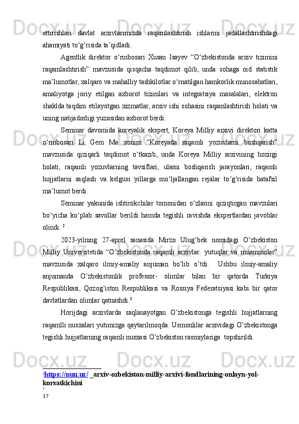 ettirishlari   davlat   arxivlarimizda   raqamlashtirish   ishlarini   jadallashtirishdagi
ahamiyati to g risida ta qidladi.ʻ ʻ ʼ
       Agentlik   direktor   o rinbosari   Xusan   Isayev   “O zbekistonda   arxiv   tizimini	
ʻ ʻ
raqamlashtirish”   mavzusida   qisqacha   taqdimot   qilib,   unda   sohaga   oid   statistik
ma lumotlar, xalqaro va mahalliy tashkilotlar o rnatilgan hamkorlik munosabatlari,	
ʼ ʻ
amaliyotga   joriy   etilgan   axborot   tizimlari   va   integratsiya   masalalari,   elektron
shaklda taqdim etilayotgan xizmatlar, arxiv ishi sohasini raqamlashtirish holati va
uning natijadorligi yuzasidan axborot berdi.
        Seminar   davomida   koreyalik   ekspert,   Koreya   Milliy   arxivi   direktori   katta
o rinbosari   Li   Gem   Ma   xonim   “Koreyada   raqamli   yozuvlarni   boshqarish”	
ʻ
mavzusida   qiziqarli   taqdimot   o tkazib,   unda   Koreya   Milliy   arxivining   hozirgi	
ʻ
holati,   raqamli   yozuvlarning   tavsiflari,   ularni   boshqarish   jarayonlari,   raqamli
hujjatlarni   saqlash   va   kelgusi   yillarga   mo ljallangan   rejalar   to g risida   batafsil	
ʻ ʻ ʻ
ma lumot berdi.	
ʼ
        Seminar   yakunida   ishtirokchilar   tomonidan   o zlarini   qiziqtirgan   mavzulari	
ʻ
bo yicha   ko plab   savollar   berildi   hamda   tegishli   ravishda   ekspertlardan   javoblar	
ʻ ʻ
olindi.  2
         2023-yilning   27-aprel   sanasida   Mirzo   Ulug’bek   nomidagi   O’zbekiston
Milliy   Universitetida   “O’zbekistonda   raqamli   arxivlar:   yutuqlar   va   muammolar”
mavzusida   xalqaro   ilmiy-amaliy   anjuman   bo’lib   o’tdi.     Ushbu   ilmiy-amaliy
anjumanda   O’zbekistonlik   professor-   olimlar   bilan   bir   qatorda   Turkiya
Respublikasi,   Qozog’iston   Respublikasi   va   Rossiya   Federatsiyasi   kabi   bir   qator
davlatlardan olimlar qatnashdi. 3
         Horijdagi   arxivlarda   saqlanayotgan   O’zbekistonga   tegishli   hujjatlarning
raqamlli nusxalari yutimizga qaytarilmoqda.   Usmonlilar arxividagi O’zbekistonga
tegishli hujjatlarning raqamli nusxasi O’zbekiston rasmiylariga    topshirildi.
2
https://nuu.uz/     _arxiv-ozbekiston-milliy-arxivi-fondlarining-onlayn-yol-
korsatkichini
3
17 