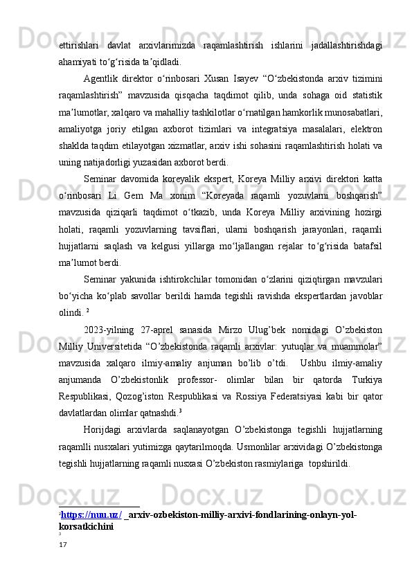 ettirishlari   davlat   arxivlarimizda   raqamlashtirish   ishlarini   jadallashtirishdagi
ahamiyati to g risida ta qidladi.ʻ ʻ ʼ
       Agentlik   direktor   o rinbosari   Xusan   Isayev   “O zbekistonda   arxiv   tizimini	
ʻ ʻ
raqamlashtirish”   mavzusida   qisqacha   taqdimot   qilib,   unda   sohaga   oid   statistik
ma lumotlar, xalqaro va mahalliy tashkilotlar o rnatilgan hamkorlik munosabatlari,	
ʼ ʻ
amaliyotga   joriy   etilgan   axborot   tizimlari   va   integratsiya   masalalari,   elektron
shaklda taqdim etilayotgan xizmatlar, arxiv ishi sohasini raqamlashtirish holati va
uning natijadorligi yuzasidan axborot berdi.
        Seminar   davomida   koreyalik   ekspert,   Koreya   Milliy   arxivi   direktori   katta
o rinbosari   Li   Gem   Ma   xonim   “Koreyada   raqamli   yozuvlarni   boshqarish”	
ʻ
mavzusida   qiziqarli   taqdimot   o tkazib,   unda   Koreya   Milliy   arxivining   hozirgi	
ʻ
holati,   raqamli   yozuvlarning   tavsiflari,   ularni   boshqarish   jarayonlari,   raqamli
hujjatlarni   saqlash   va   kelgusi   yillarga   mo ljallangan   rejalar   to g risida   batafsil	
ʻ ʻ ʻ
ma lumot berdi.	
ʼ
        Seminar   yakunida   ishtirokchilar   tomonidan   o zlarini   qiziqtirgan   mavzulari	
ʻ
bo yicha   ko plab   savollar   berildi   hamda   tegishli   ravishda   ekspertlardan   javoblar	
ʻ ʻ
olindi.  2
         2023-yilning   27-aprel   sanasida   Mirzo   Ulug’bek   nomidagi   O’zbekiston
Milliy   Universitetida   “O’zbekistonda   raqamli   arxivlar:   yutuqlar   va   muammolar”
mavzusida   xalqaro   ilmiy-amaliy   anjuman   bo’lib   o’tdi.     Ushbu   ilmiy-amaliy
anjumanda   O’zbekistonlik   professor-   olimlar   bilan   bir   qatorda   Turkiya
Respublikasi,   Qozog’iston   Respublikasi   va   Rossiya   Federatsiyasi   kabi   bir   qator
davlatlardan olimlar qatnashdi. 3
         Horijdagi   arxivlarda   saqlanayotgan   O’zbekistonga   tegishli   hujjatlarning
raqamlli nusxalari yutimizga qaytarilmoqda.   Usmonlilar arxividagi O’zbekistonga
tegishli hujjatlarning raqamli nusxasi O’zbekiston rasmiylariga    topshirildi.
2
https://nuu.uz/     _arxiv-ozbekiston-milliy-arxivi-fondlarining-onlayn-yol-
korsatkichini
3
17