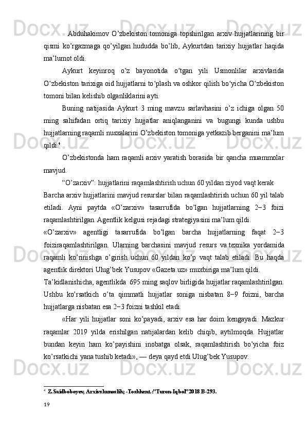 Abduhakimov   O’zbekiston   tomoniga   topshirilgan   arxiv   hujjatlarining   bir
qismi   ko’rgazmaga   qo’yilgan   hududda   bo’lib,   Aykurtdan   tarixiy   hujjatlar   haqida
ma’lumot oldi.
         Aykurt   keyinroq   o z   bayonotida   o tgan   yili   Usmonlilar   arxivlaridaʻ ʻ
O zbekiston tarixiga oid hujjatlarni to plash va oshkor qilish bo yicha O zbekiston	
ʻ ʻ ʻ ʻ
tomoni bilan kelishib olganliklarini ayti.
        Buning   natijasida   Aykurt   3   ming   mavzu   sarlavhasini   o’z   ichiga   olgan   50
ming   sahifadan   ortiq   tarixiy   hujjatlar   aniqlanganini   va   bugungi   kunda   ushbu
hujjatlarning raqamli nusxalarini O’zbekiston tomoniga yetkazib berganini ma’lum
qildi. 4
        O’zbekistonda   ham  raqamli   arxiv  yaratish  borasida  bir  qancha  muammolar
mavjud. 
        “O’zarxiv”: hujjatlarini raqamlashtirish uchun 60 yildan ziyod vaqt kerak
Barcha arxiv hujjatlarini mavjud resurslar bilan raqamlashtirish uchun 60 yil talab
etiladi.   Ayni   paytda   «O’zarxiv»   tasarrufida   bo’lgan   hujjatlarning   2−3   foizi
raqamlashtirilgan. Agentlik kelgusi rejadagi strategiyasini ma’lum qildi.
«O’zarxiv»   agentligi   tasarrufida   bo’lgan   barcha   hujjatlarning   faqat   2−3
foiziraqamlashtirilgan.   Ularning   barchasini   mavjud   resurs   va   texnika   yordamida
raqamli   ko’rinishga   o’girish   uchun   60   yildan   ko’p   vaqt   talab   etiladi.   Bu   haqda
agentlik direktori   Ulug’bek Yusupov   «Gazeta.uz» muxbiriga ma’lum qildi.
Ta’kidlanishicha, agentlikda    695 ming saqlov birligida   hujjatlar raqamlashtirilgan.
Ushbu   ko’rsatkich   o’ta   qimmatli   hujjatlar   soniga   nisbatan   8−9   foizni,   barcha
hujjatlarga nisbatan esa 2−3 foizni tashkil etadi.
     «Har   yili   hujjatlar   soni   ko’payadi,   arxiv   esa   har   doim   kengayadi.   Mazkur
raqamlar   2019   yilda   erishilgan   natijalardan   kelib   chiqib,   aytilmoqda.   Hujjatlar
bundan   keyin   ham   ko’payishini   inobatga   olsak,   raqamlashtirish   bo’yicha   foiz
ko’rsatkichi yana tushib ketadi»,   — deya qayd etdi Ulug’bek Yusupov.
4
   Z.Saidboboyev, Arxivshunoslik; -Toshkent.:”Turon-Iqbol”2018 B-293.
19