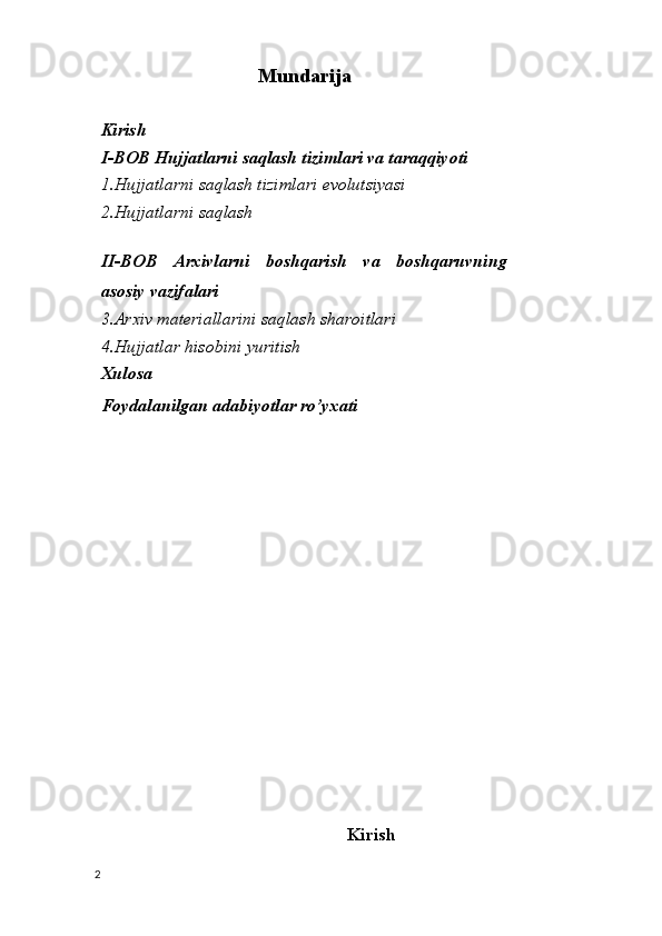 Mundarija
Kiris h
I-BOB Hujjatlarni saqlash tizimlari va taraqqiyoti
1.Hujjatlarni saqlash tizimlari evolutsiyasi
2.Hujjatlarni saqlash
II-BOB   Arxivlarni   boshqarish   va   boshqaruvning
asosiy vazifalari
3.Arxiv materiallarini saqlash sharoitlari
4.Hujjatlar hisobini yuritish
Xulosa
Foydalanilgan adabiyotlar ro’yxati
Kirish
2 