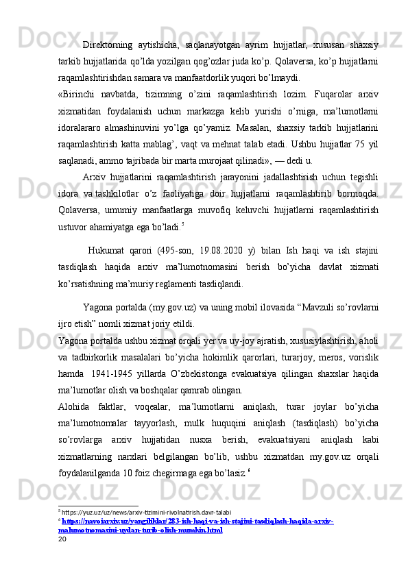 Direktorning   aytishicha,   saqlanayotgan   ayrim   hujjatlar,   xususan   shaxsiy
tarkib hujjatlarida qo’lda yozilgan qog’ozlar juda ko’p. Qolaversa, ko’p hujjatlarni
raqamlashtirishdan samara va   manfaatdorlik yuqori bo’lmaydi.
«Birinchi   navbatda,   tizimning   o’zini   raqamlashtirish   lozim.   Fuqarolar   arxiv
xizmatidan   foydalanish   uchun   markazga   kelib   yurishi   o’rniga,   ma’lumotlarni
idoralararo   almashinuvini   yo’lga   qo’yamiz.   Masalan,   shaxsiy   tarkib   hujjatlarini
raqamlashtirish   katta   mablag’,   vaqt   va   mehnat   talab   etadi.   Ushbu   hujjatlar   75   yil
saqlanadi, ammo tajribada bir marta murojaat qilinadi»,   — dedi u.
       Arxiv   hujjatlarini   raqamlashtirish   jarayonini   jadallashtirish   uchun   tegishli
idora   va   tashkilotlar   o’z   faoliyatiga   doir   hujjatlarni   raqamlashtirib   bormoqda.
Qolaversa,   umumiy   manfaatlarga   muvofiq   keluvchi   hujjatlarni   raqamlashtirish
ustuvor ahamiyatga ega bo’ladi . 5
        Hukumat   qarori   (495-son,   19.08.2020   y)   bilan   Ish   haqi   va   ish   stajini
tasdiqlash   haqida   arxiv   ma’lumotnomasini   berish   bo’yicha   davlat   xizmati
ko’rsatishning ma’muriy reglamenti tasdiqlandi.
     Yagona portalda (my.gov.uz) va uning mobil ilovasida “Mavzuli so’rovlarni
ijro etish” nomli xizmat joriy etildi.
Yagona portalda ushbu xizmat orqali yer va uy-joy ajratish, xususiylashtirish, aholi
va   tadbirkorlik   masalalari   bo’yicha   hokimlik   qarorlari,   turarjoy,   meros,   vorislik
hamda     1941-1945   yillarda   O’zbekistonga   evakuatsiya   qilingan   shaxslar   haqida
ma’lumotlar olish va boshqalar qamrab olingan.
Alohida   faktlar,   voqealar,   ma’lumotlarni   aniqlash,   turar   joylar   bo’yicha
ma’lumotnomalar   tayyorlash,   mulk   huquqini   aniqlash   (tasdiqlash)   bo’yicha
so’rovlarga   arxiv   hujjatidan   nusxa   berish,   evakuatsiyani   aniqlash   kabi
xizmatlarning   narxlari   belgilangan   bo’lib,   ushbu   xizmatdan   my.gov.uz   orqali
foydalanilganda 10 foiz chegirmaga ega bo’lasiz. 6
5
 https://yuz.uz/uz/news/arxiv-tizimini-rivolnatirish.davr-talabi
6
  https://navoiarxiv.uz/yangiliklar/283-ish-haqi-va-ish-stajini-tasdiqlash-haqida-arxiv-
malumotnomasini-uydan-turib-olish-mumkin.html  
20