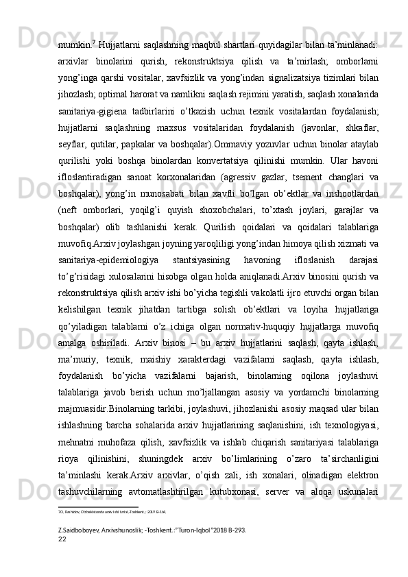 mumkin. 7
  Hujjatlarni saqlashning maqbul shartlari quyidagilar bilan ta’minlanadi:
arxivlar   binolarini   qurish,   rekonstruktsiya   qilish   va   ta’mirlash;   omborlarni
yong’inga   qarshi   vositalar,   xavfsizlik   va   yong’indan   signalizatsiya   tizimlari   bilan
jihozlash; optimal harorat va namlikni saqlash rejimini yaratish, saqlash xonalarida
sanitariya-gigiena   tadbirlarini   o’tkazish   uchun   texnik   vositalardan   foydalanish;
hujjatlarni   saqlashning   maxsus   vositalaridan   foydalanish   (javonlar,   shkaflar,
seyflar,   qutilar,   papkalar   va   boshqalar).Ommaviy   yozuvlar   uchun   binolar   ataylab
qurilishi   yoki   boshqa   binolardan   konvertatsiya   qilinishi   mumkin.   Ular   havoni
ifloslantiradigan   sanoat   korxonalaridan   (agressiv   gazlar,   tsement   changlari   va
boshqalar),   yong’in   munosabati   bilan   xavfli   bo’lgan   ob’ektlar   va   inshootlardan
(neft   omborlari,   yoqilg’i   quyish   shoxobchalari,   to’xtash   joylari,   garajlar   va
boshqalar)   olib   tashlanishi   kerak.   Qurilish   qoidalari   va   qoidalari   talablariga
muvofiq.Arxiv joylashgan joyning yaroqliligi yong’indan himoya qilish xizmati va
sanitariya-epidemiologiya   stantsiyasining   havoning   ifloslanish   darajasi
to’g’risidagi  xulosalarini  hisobga olgan holda aniqlanadi.Arxiv binosini  qurish va
rekonstruktsiya qilish arxiv ishi bo’yicha tegishli vakolatli ijro etuvchi organ bilan
kelishilgan   texnik   jihatdan   tartibga   solish   ob’ektlari   va   loyiha   hujjatlariga
qo’yiladigan   talablarni   o’z   ichiga   olgan   normativ-huquqiy   hujjatlarga   muvofiq
amalga   oshiriladi.   Arxiv   binosi   –   bu   arxiv   hujjatlarini   saqlash,   qayta   ishlash,
ma’muriy,   texnik,   maishiy   xarakterdagi   vazifalarni   saqlash,   qayta   ishlash,
foydalanish   bo’yicha   vazifalarni   bajarish,   binolarning   oqilona   joylashuvi
talablariga   javob   berish   uchun   mo’ljallangan   asosiy   va   yordamchi   binolarning
majmuasidir.Binolarning tarkibi, joylashuvi, jihozlanishi asosiy maqsad ular bilan
ishlashning   barcha   sohalarida   arxiv   hujjatlarining   saqlanishini,   ish   texnologiyasi,
mehnatni   muhofaza   qilish,   xavfsizlik   va   ishlab   chiqarish   sanitariyasi   talablariga
rioya   qilinishini,   shuningdek   arxiv   bo’limlarining   o’zaro   ta’sirchanligini
ta’minlashi   kerak.Arxiv   arxivlar,   o’qish   zali,   ish   xonalari,   olinadigan   elektron
tashuvchilarning   avtomatlashtirilgan   kutubxonasi,   server   va   aloqa   uskunalari
7 O. Rashidov, O‘zbekistonda arxiv ishi tarixi.-Toshkent.: 2019 B-164.
  
Z.Saidboboyev, Arxivshunoslik; -Toshkent.:”Turon-Iqbol”2018 B-293.
22