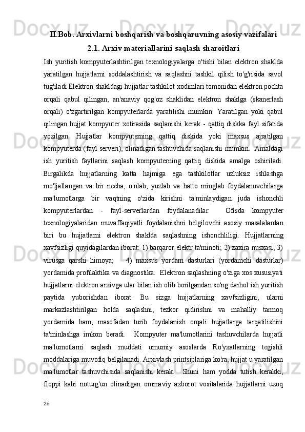 II.Bob. Arxivlarni boshqarish va boshqaruvning asosiy vazifalari
2.1.  Arxiv materiallarini saqlash sharoitlari
Ish   yuritish   kompyuterlashtirilgan   texnologiyalarga   o'tishi   bilan   elektron   shaklda
yaratilgan   hujjatlarni   soddalashtirish   va   saqlashni   tashkil   qilish   to'g'risida   savol
tug'iladi Elektron shakldagi hujjatlar tashkilot xodimlari tomonidan elektron pochta
orqali   qabul   qilingan,   an'anaviy   qog'oz   shaklidan   elektron   shaklga   (skanerlash
orqali)   o'zgartirilgan   kompyuterlarda   yaratilishi   mumkin.   Yaratilgan   yoki   qabul
qilingan  hujjat   kompyuter   xotirasida   saqlanishi   kerak  -   qattiq   diskka   fayl   sifatida
yozilgan.   Hujjatlar   kompyuterning   qattiq   diskida   yoki   maxsus   ajratilgan
kompyuterda (fayl serveri), olinadigan tashuvchida saqlanishi mumkin.  Amaldagi
ish   yuritish   fayllarini   saqlash   kompyuterning   qattiq   diskida   amalga   oshiriladi.
Birgalikda   hujjatlarning   katta   hajmiga   ega   tashkilotlar   uzluksiz   ishlashga
mo'ljallangan   va   bir   necha,   o'nlab,   yuzlab   va   hatto   minglab   foydalanuvchilarga
ma'lumotlarga   bir   vaqtning   o'zida   kirishni   ta'minlaydigan   juda   ishonchli
kompyuterlardan   -   fayl-serverlardan   foydalanadilar.     Ofisda   kompyuter
texnologiyalaridan   muvaffaqiyatli   foydalanishni   belgilovchi   asosiy   masalalardan
biri   bu   hujjatlarni   elektron   shaklda   saqlashning   ishonchliligi.   Hujjatlarning
xavfsizligi quyidagilardan iborat: 1) barqaror elektr ta'minoti; 2) zaxira nusxasi; 3)
virusga   qarshi   himoya;       4)   maxsus   yordam   dasturlari   (yordamchi   dasturlar)
yordamida profilaktika va diagnostika.  Elektron saqlashning o'ziga xos xususiyati
hujjatlarni elektron arxivga ular bilan ish olib borilgandan so'ng darhol ish yuritish
paytida   yuborishdan   iborat.   Bu   sizga   hujjatlarning   xavfsizligini,   ularni
markazlashtirilgan   holda   saqlashni,   tezkor   qidirishni   va   mahalliy   tarmoq
yordamida   ham,   masofadan   turib   foydalanish   orqali   hujjatlarga   tarqatilishini
ta'minlashga   imkon   beradi.     Kompyuter   ma'lumotlarini   tashuvchilarda   hujjatli
ma'lumotlarni   saqlash   muddati   umumiy   asoslarda   Ro'yxatlarning   tegishli
moddalariga muvofiq belgilanadi. Arxivlash printsiplariga ko'ra, hujjat u yaratilgan
ma'lumotlar   tashuvchisida   saqlanishi   kerak.     Shuni   ham   yodda   tutish   kerakki,
floppi   kabi   noturg'un   olinadigan   ommaviy   axborot   vositalarida   hujjatlarni   uzoq
26 