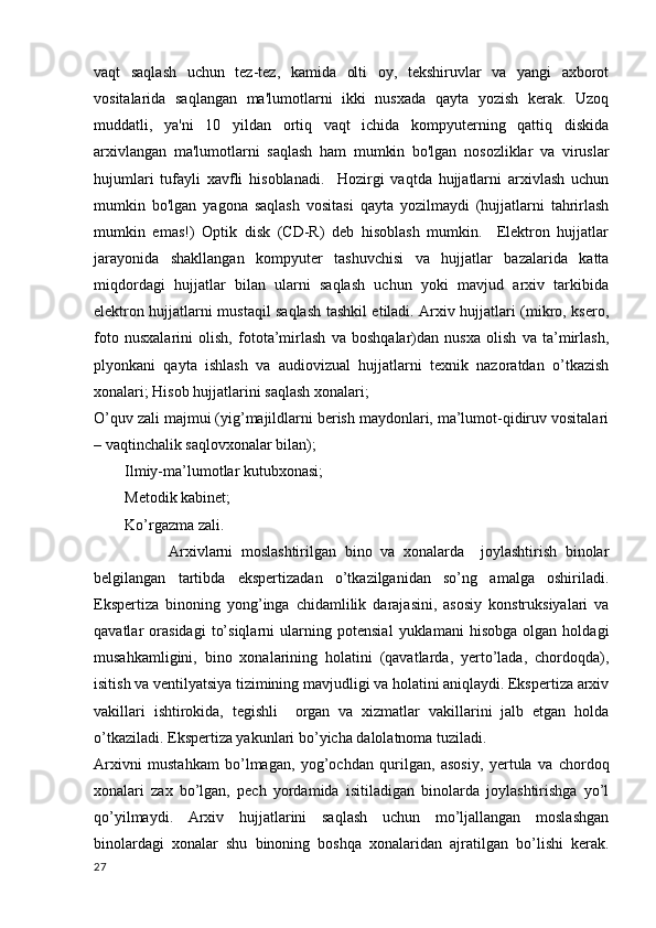 vaqt   saqlash   uchun   tez-tez,   kamida   olti   oy,   tekshiruvlar   va   yangi   axborot
vositalarida   saqlangan   ma'lumotlarni   ikki   nusxada   qayta   yozish   kerak.   Uzoq
muddatli,   ya'ni   10   yildan   ortiq   vaqt   ichida   kompyuterning   qattiq   diskida
arxivlangan   ma'lumotlarni   saqlash   ham   mumkin   bo'lgan   nosozliklar   va   viruslar
hujumlari   tufayli   xavfli   hisoblanadi.     Hozirgi   vaqtda   hujjatlarni   arxivlash   uchun
mumkin   bo'lgan   yagona   saqlash   vositasi   qayta   yozilmaydi   (hujjatlarni   tahrirlash
mumkin   emas!)   Optik   disk   (CD-R)   deb   hisoblash   mumkin.     Elektron   hujjatlar
jarayonida   shakllangan   kompyuter   tashuvchisi   va   hujjatlar   bazalarida   katta
miqdordagi   hujjatlar   bilan   ularni   saqlash   uchun   yoki   mavjud   arxiv   tarkibida
elektron hujjatlarni mustaqil saqlash tashkil etiladi. Arxiv hujjatlari (mikro, ksero,
foto   nusxalarini   olish,   fotota’mirlash   va   boshqalar)dan   nusxa   olish   va   ta’mirlash,
plyonkani   qayta   ishlash   va   audiovizual   hujjatlarni   texnik   nazoratdan   o’tkazish
xonalari;  Hisob hujjatlarini saqlash xonalari;
O’quv zali majmui (yig’majildlarni berish maydonlari, ma’lumot-qidiruv vositalari
– vaqtinchalik saqlovxonalar bilan);
         Ilmiy-ma’lumotlar kutubxonasi;
        Metodik kabinet;
        Ko’rgazma zali.
                  Arxivlarni   moslashtirilgan   bino   va   xonalarda     joylashtirish   binolar
belgilangan   tartibda   ekspertizadan   o’tkazilganidan   so’ng   amalga   oshiriladi.
Ekspertiza   binoning   yong’inga   chidamlilik   darajasini,   asosiy   konstruksiyalari   va
qavatlar   orasidagi   to’siqlarni   ularning   potensial   yuklamani   hisobga   olgan   holdagi
musahkamligini,   bino   xonalarining   holatini   (qavatlarda,   yerto’lada,   chordoqda),
isitish va ventilyatsiya tizimining mavjudligi va holatini aniqlaydi. Ekspertiza arxiv
vakillari   ishtirokida,   tegishli     organ   va   xizmatlar   vakillarini   jalb   etgan   holda
o’tkaziladi. Ekspertiza yakunlari bo’yicha dalolatnoma tuziladi.
Arxivni   mustahkam   bo’lmagan,   yog’ochdan   qurilgan,   asosiy,   yertula   va   chordoq
xonalari   zax   bo’lgan,   pech   yordamida   isitiladigan   binolarda   joylashtirishga   yo’l
qo’yilmaydi.   Arxiv   hujjatlarini   saqlash   uchun   mo’ljallangan   moslashgan
binolardagi   xonalar   shu   binoning   boshqa   xonalaridan   ajratilgan   bo’lishi   kerak.
27 