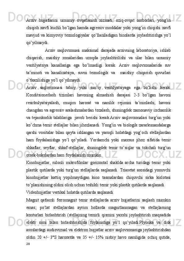 Arxiv   hujjatlarini   umumiy   ovqatlanish   xizmati,   oziq-ovqat   omborlari,   yong’in
chiqish xavfi kuchli bo’lgan hamda agressiv moddalar yoki yong’in chiqishi xavfi
mavjud  va   kimyoviy  texnologiyalar   qo’llaniladigan   binolarda   joylashtirishga   yo’l
qo’yilmaydi.
                  Arxiv   saqlovxonasi   maksimal   darajada   arxivning   laboratoriya,   ishlab
chiqarish,   maishiy   xonalaridan   uzoqda   joylashtirilishi   va   ular   bilan   umumiy
ventilyatsiya   kanallariga   ega   bo’lmasligi   kerak.   Arxiv   saqlovxonalarida   suv
ta’minoti   va   kanalizatsiya,   suvni   texnologik   va     maishiy   chiqarish   quvurlari
o’tkazilishiga yo’l qo’yilmaydi.
Arxiv   saqlovxonasi   tabiiy   yoki   sun’iy   ventilyatsiyaga   ega   bo’lishi   kerak.
Konditsionerlash   tizimlari   havoning   almashish   darajasi   2-3   bo’lgan   havoni
resirkulyatsiyalash,   muqim   harorat   va   namlik   rejimini   ta’minlashi,   havoni
changdan va agressiv aralashmalardan tozalash, shuningdek zamonaviy ixchamlik
va   tejamkorlik   talablariga     javob   berishi   kerak.Arxiv   saqlovxonalari   turg’un   yoki
ko’chma temir stellajlar bilan jihozlanadi. Yong’in va biologik zararkunandalarga
qarshi   vositalar   bilan   qayta   ishlangan   va   yaroqli   holatdagi   yog’och   stellajlardan
ham   foydalanishga   yo’l   qo’yiladi.   Yordamchi   yoki   maxsus   jihoz   sifatida   temir
shkaflar,   seyflar,   shkaf-stellajlar,   shuningdek   temir   to’siqlar   va   tokchali   turg’un
otsek-bokslardan ham foydalanish mumkin. 
Kinohujjatlar,   rulonli   mikrofilmlar   gorizontal   shaklda   archa   turidagi   temir   yoki
plastik   qutilarda   yoki   turg’un   stellajlarda   saqlanadi.   Triasetat   asosidagi   yonuvchi
kinohujjatlar   kattiq   yopilmaydigan   kino   tasmalardan   chiquvchi   sirka   kislotasi
to’planishining oldini olish uchun teshikli temir yoki plastik qutilarda saqlanadi.
Videohujjatlar vertikal holatda qutilarda saqlanadi.
Magnit   qatlamli   ferromagnit   temir   stellajlarda   arxiv   hujjatlarini   saqlash   mumkin
emas;   po’lat   stellajlardan   ayrim   hollarda   magnitlanmagan   va   stellajlarning
konturlari   birlashtirish   (stellajning   temirli   qismini   yaxshi   joylashtirish   maqsadida
elektr   simi   bilan   birlashtirish)da   foylanishga   yo’l   qo’yiladi.Plyonka   va   disk
asoslardagi audiovizual va elektron hujjatlar arxiv saqlovxonasiga joylashtirishdan
oldin   20   +/-   3°S   haroratda   va   35   +/-   15%   nisbiy   havo   namligida   ochiq   qutida,
28 