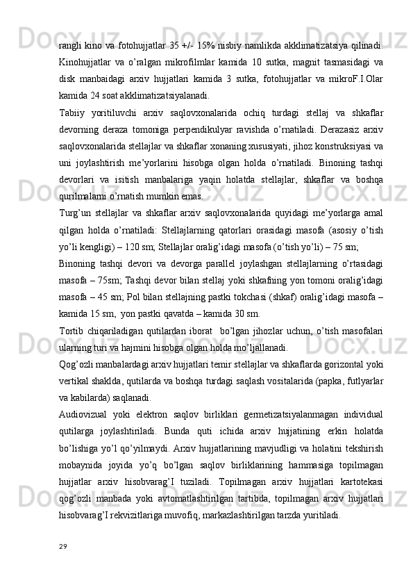 rangli kino va fotohujjatlar 35 +/- 15% nisbiy namlikda akklimatizatsiya qilinadi.
Kinohujjatlar   va   o’ralgan   mikrofilmlar   kamida   10   sutka,   magnit   tasmasidagi   va
disk   manbaidagi   arxiv   hujjatlari   kamida   3   sutka,   fotohujjatlar   va   mikroF.I.Olar
kamida 24 soat akklimatizatsiyalanadi.
Tabiiy   yoritiluvchi   arxiv   saqlovxonalarida   ochiq   turdagi   stellaj   va   shkaflar
devorning   deraza   tomoniga   perpendikulyar   ravishda   o’rnatiladi.   Derazasiz   arxiv
saqlovxonalarida stellajlar va shkaflar xonaning xususiyati, jihoz konstruksiyasi va
uni   joylashtirish   me’yorlarini   hisobga   olgan   holda   o’rnatiladi.   Binoning   tashqi
devorlari   va   isitish   manbalariga   yaqin   holatda   stellajlar,   shkaflar   va   boshqa
qurilmalarni o’rnatish mumkin emas.
Turg’un   stellajlar   va   shkaflar   arxiv   saqlovxonalarida   quyidagi   me’yorlarga   amal
qilgan   holda   o’rnatiladi:   Stellajlarning   qatorlari   orasidagi   masofa   (asosiy   o’tish
yo’li kengligi) – 120 sm; Stellajlar oralig’idagi masofa (o’tish yo’li) – 75 sm;
Binoning   tashqi   devori   va   devorga   parallel   joylashgan   stellajlarning   o’rtasidagi
masofa – 75sm; Tashqi devor bilan stellaj yoki shkafning yon tomoni oralig’idagi
masofa – 45 sm; Pol bilan stellajning pastki tokchasi (shkaf) oralig’idagi masofa –
kamida 15 sm,  yon pastki qavatda – kamida 30 sm.
Tortib   chiqariladigan   qutilardan   iborat     bo’lgan   jihozlar   uchun,   o’tish   masofalari
ularning turi va hajmini hisobga olgan holda mo’ljallanadi.
Qog’ozli manbalardagi arxiv hujjatlari temir stellajlar va shkaflarda gorizontal yoki
vertikal shaklda, qutilarda va boshqa turdagi saqlash vositalarida (papka, futlyarlar
va kabilarda) saqlanadi. 
Audiovizual   yoki   elektron   saqlov   birliklari   germetizatsiyalanmagan   individual
qutilarga   joylashtiriladi.   Bunda   quti   ichida   arxiv   hujjatining   erkin   holatda
bo’lishiga yo’l qo’yilmaydi. Arxiv hujjatlarining mavjudligi va holatini tekshirish
mobaynida   joyida   yo’q   bo’lgan   saqlov   birliklarining   hammasiga   topilmagan
hujjatlar   arxiv   hisobvarag’I   tuziladi.   Topilmagan   arxiv   hujjatlari   kartotekasi
qog’ozli   manbada   yoki   avtomatlashtirilgan   tartibda,   topilmagan   arxiv   hujjatlari
hisobvarag’I rekvizitlariga muvofiq, markazlashtirilgan tarzda yuritiladi.
29 