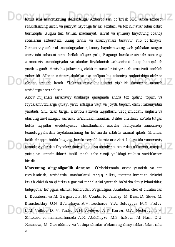 Kurs   ishi   mavzusining   dolzarbligi.   Axborot   asri   bo’lmish   XXI   asrda   axborot
resurslarining inson va jamiyat hayotiga ta’siri sezilarli va tez sur’atlar bilan oshib
bormoqda.   Bugun   fan,   ta’lim,   madaniyat,   san’at   va   ijtimoiy   hayotning   boshqa
sohalarini   axborotsiz,   uning   ta’siri   va   ahamiyatisiz   tasavvur   etib   bo’lmaydi.
Zamonaviy   axborot   texnologiyalari   ijtimoiy   hayotimizning   turli   jabhalari   singari
arxiv   ishi   sohasini   ham   chetlab   o’tgani   yo’q.   Bugungi   kunda   arxiv   ishi   sohasiga
zamonaviy   texnologiyalar   va   ulardan   foydalanish   tushunchasi   allaqachon   quloch
yozib ulgurdi. Arxiv hujjatlarining elektron nusxalarini yaratish amaliyoti boshlab
yuborildi. Albatta elektron shakilga ega bo’lgan hujjatlarning saqlanishiga alohida
e’tibor   qaratish   kerak.   Elektron   arxiv   hujjatlarini   yig’ilish   davomida   raqamli
arxivlarga asos solinadi. 
Arxiv   hujjatlari   an’anaviy   usullarga   qaraganda   ancha   tez   qidirib   topish   va
foydalanuvchilarga   qulay,   ya’ni   istalgan   vaqt   va   joyda   taqdim   etish   imkoniyatini
yaratadi.   Shu   bilan   birga,   elektron   arxivda   hujjatlarni   uzoq   muddatli   saqlash   va
ularning xavfsizligini samarali ta’minlash mumkin. Ushbu omillarni ko’zda tutgan
holda   hujjatlar   evolutsiyasini   shakllantirish   arxivlar   faoliyatida   zamonaviy
texnologiyalardan   foydalanishning   bir   ko’rinishi   sifatida   xizmat   qiladi.   Shundan
kelib chiqqan holda bugungi kunda respublikamiz arxivlari faoliyatida zamonaviy
texnologiyalardan foydalanishning holati va ahvolinini nazardan o’tkazish, mavjud
yutuq   va   kamchiliklarni   tahlil   qilish   soha   rivoji   yo’lidagi   muhim   vazifalardan
biridir.
Mavzuning   o’rganilganlik   darajasi.   O zbekistonda   arxiv   yaratish   va   uniʻ
rivojlantirish,   arxivlarda   standartlarni   tadqiq   qilish,   metama’lumotlar   tizimini
ishlab chiqish va qidirish algoritmi modellarini yaratish bo’yicha ilmiy izlanishlar,
tadqiqotlar ko’pgina olimlar tomonidan o’rganilgan. Jumladan, chet el olimlaridan
L.  Bountouri  va  M.  Gergatsoulis,  M.  Combs,  R.  Tansley,  M.  Bass,  D.  Stuve,  M.
Branchofskiy,   O.N.   Jlobinskaya,   A.V.   Bocharov,   Y.A.   Solovyova,   M.Y.   Frolov,
L.M.   Volkov,   D.   V.   Yanko,   A.N.   Avdeyev,   A.Y.   Kurser,   O.A.   Nesterova,   S.V.
Shtukova   va   mamlakatimizda   A.X.   Abdullayev,   M.S.   Isakova,   M.   Nam,   O.U.
Xasanova,   M.  Zuxriddinov  va  boshqa  olimlar   o’zlarining  ilmiy  ishlari  bilan  soha
3 