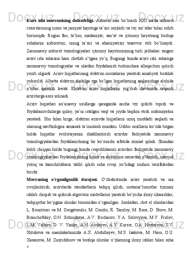 Kurs   ishi   mavzusining   dolzarbligi.   Axborot   asri   bo’lmish   XXI   asrda   axborot
resurslarining inson va jamiyat hayotiga ta’siri sezilarli va tez sur’atlar bilan oshib
bormoqda.   Bugun   fan,   ta’lim,   madaniyat,   san’at   va   ijtimoiy   hayotning   boshqa
sohalarini   axborotsiz,   uning   ta’siri   va   ahamiyatisiz   tasavvur   etib   bo’lmaydi.
Zamonaviy   axborot   texnologiyalari   ijtimoiy   hayotimizning   turli   jabhalari   singari
arxiv   ishi   sohasini   ham   chetlab   o’tgani   yo’q.   Bugungi   kunda   arxiv   ishi   sohasiga
zamonaviy   texnologiyalar   va   ulardan   foydalanish   tushunchasi   allaqachon   quloch
yozib ulgurdi. Arxiv hujjatlarining elektron nusxalarini yaratish amaliyoti boshlab
yuborildi. Albatta elektron shakilga ega bo’lgan hujjatlarning saqlanishiga alohida
e’tibor   qaratish   kerak.   Elektron   arxiv   hujjatlarini   yig’ilish   davomida   raqamli
arxivlarga asos solinadi. 
Arxiv   hujjatlari   an’anaviy   usullarga   qaraganda   ancha   tez   qidirib   topish   va
foydalanuvchilarga   qulay,   ya’ni   istalgan   vaqt   va   joyda   taqdim   etish   imkoniyatini
yaratadi.   Shu   bilan   birga,   elektron   arxivda   hujjatlarni   uzoq   muddatli   saqlash   va
ularning xavfsizligini samarali ta’minlash mumkin. Ushbu omillarni ko’zda tutgan
holda   hujjatlar   evolutsiyasini   shakllantirish   arxivlar   faoliyatida   zamonaviy
texnologiyalardan   foydalanishning   bir   ko’rinishi   sifatida   xizmat   qiladi.   Shundan
kelib chiqqan holda bugungi kunda respublikamiz arxivlari faoliyatida zamonaviy
texnologiyalardan foydalanishning holati va ahvolinini nazardan o’tkazish, mavjud
yutuq   va   kamchiliklarni   tahlil   qilish   soha   rivoji   yo’lidagi   muhim   vazifalardan
biridir.
Mavzuning   o’rganilganlik   darajasi.   O zbekistonda   arxiv   yaratish   va   uniʻ
rivojlantirish,   arxivlarda   standartlarni   tadqiq   qilish,   metama’lumotlar   tizimini
ishlab chiqish va qidirish algoritmi modellarini yaratish bo’yicha ilmiy izlanishlar,
tadqiqotlar ko’pgina olimlar tomonidan o’rganilgan. Jumladan, chet el olimlaridan
L.  Bountouri  va  M.  Gergatsoulis,  M.  Combs,  R.  Tansley,  M.  Bass,  D.  Stuve,  M.
Branchofskiy,   O.N.   Jlobinskaya,   A.V.   Bocharov,   Y.A.   Solovyova,   M.Y.   Frolov,
L.M.   Volkov,   D.   V.   Yanko,   A.N.   Avdeyev,   A.Y.   Kurser,   O.A.   Nesterova,   S.V.
Shtukova   va   mamlakatimizda   A.X.   Abdullayev,   M.S.   Isakova,   M.   Nam,   O.U.
Xasanova,   M.  Zuxriddinov  va  boshqa  olimlar   o’zlarining  ilmiy  ishlari  bilan  soha
3