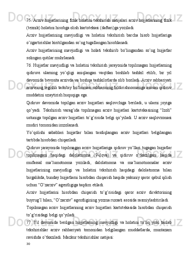 75. Arxiv hujjatlarining fizik holatini tekshirish natijalari arxiv hujjatlarining fizik
(texnik) holatini hisobga olish kartotekasi (daftari)ga yoziladi.
Arxiv   hujjatlarining   mavjudligi   va   holatini   tekshirish   barcha   hisob   hujjatlariga
o’zgartirishlar kiritilgandan so’ng tugallangan hisoblanadi.
Arxiv   hujjatlarining   mavjudligi   va   holati   tekshirib   bo’lingandan   so’ng   hujjatlar
solingan qutilar muhrlanadi.
76. Hujjatlar mavjudligi va holatini tekshirish jarayonida topilmagan hujjatlarning
qidiruvi   ularning   yo’qligi   aniqlangan   vaqtdan   boshlab   tashkil   etilib,   bir   yil
davomida bevosita arxivda va boshqa tashkilotlarda olib boriladi. Arxiv rahbariyati
arxivning tegishli tarkibiy bo’linmasi rahbarining bildirishnomasiga asosan qidiruv
muddatini uzaytirish huquqiga ega.
Qidiruv   davomida   topilgan   arxiv   hujjatlari   saqlovchiga   beriladi,   u   ularni   joyiga
qo’yadi.   Tekshirish   varag’ida   topilmagan   arxiv   hujjatlari   kartotekasining   “Izoh”
ustuniga topilgan arxiv hujjatlari to’g’risida belgi qo’yiladi. U arxiv saqlovxonasi
mudiri tomonidan imzolanadi.
Yo’qolishi   sabablari   hujjatlar   bilan   tasdiqlangan   arxiv   hujjatlari   belgilangan
tartibda hisobdan chiqariladi.
Qidiruv jarayonida topilmagan arxiv hujjatlariga qidiruv yo’llari tugagan hujjatlar
topilmagani   haqidagi   dalolatnoma   (9-ilova)   va   qidiruv   o’tkazilgani   haqida
mufassal   ma’lumotnoma   yoziladi,   dalolatnoma   va   ma’lumotnomalar   arxiv
hujjatlarining   mavjudligi   va   holatini   tekshirish   haqidagi   dalolatnoma   bilan
birgalikda, bunday hujjatlarni hisobdan chiqarish haqida yakuniy qaror qabul qilish
uchun “O’zarxiv” agentligiga taqdim etiladi.
Arxiv   hujjatlarini   hisobdan   chiqarish   to’g’risidagi   qaror   arxiv   direktorining
buyrug’I bilan, “O’zarxiv” agentligining yozma ruxsati asosida rasmiylashtiriladi.
Topilmagan   arxiv   hujjatlarining   arxiv   hujjatlari   kartotekasida   hisobdan   chiqarish
to’g’risidagi belgi qo’yiladi.
77.   Yil   davomida   berilgan   hujjatlarning   mavjudligi   va   holatini   to’liq   yoki   tanlab
tekshirishlar   arxiv   rahbariyati   tomonidan   belgilangan   muddatlarda,   muntazam
ravishda o’tkaziladi. Mazkur tekshirishlar natijasi:
30 