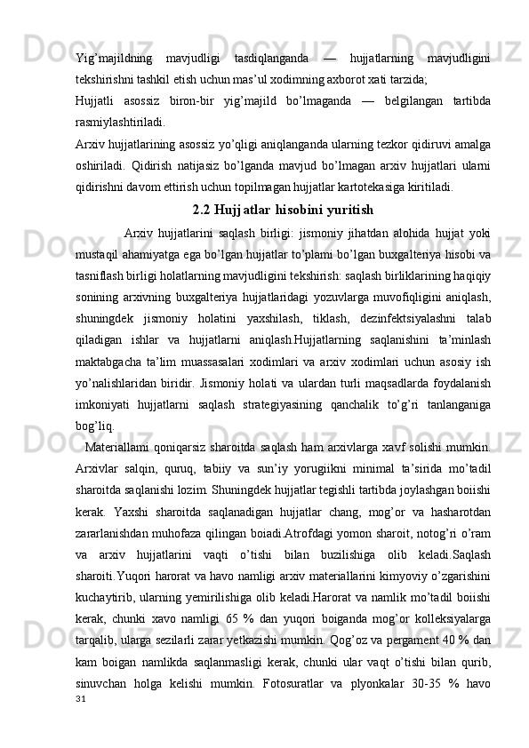 Yig’majildning   mavjudligi   tasdiqlanganda   —   hujjatlarning   mavjudligini
tekshirishni tashkil etish uchun mas’ul xodimning axborot xati tarzida;
Hujjatli   asossiz   biron-bir   yig’majild   bo’lmaganda   —   belgilangan   tartibda
rasmiylashtiriladi.
Arxiv hujjatlarining asossiz yo’qligi aniqlanganda ularning tezkor qidiruvi amalga
oshiriladi.   Qidirish   natijasiz   bo’lganda   mavjud   bo’lmagan   arxiv   hujjatlari   ularni
qidirishni davom ettirish uchun topilmagan hujjatlar kartotekasiga kiritiladi.
2.2 Hujjatlar hisobini yuritish
                    Arxiv   hujjatlarini   saqlash   birligi:   jismoniy   jihatdan   alohida   hujjat   yoki
mustaqil ahamiyatga ega bo’lgan hujjatlar to’plami bo’lgan buxgalteriya hisobi va
tasniflash birligi holatlarning mavjudligini tekshirish: saqlash birliklarining haqiqiy
sonining   arxivning   buxgalteriya   hujjatlaridagi   yozuvlarga   muvofiqligini   aniqlash,
shuningdek   jismoniy   holatini   yaxshilash,   tiklash,   dezinfektsiyalashni   talab
qiladigan   ishlar   va   hujjatlarni   aniqlash.Hujjatlarning   saqlanishini   ta’minlash
maktabgacha   ta’lim   muassasalari   xodimlari   va   arxiv   xodimlari   uchun   asosiy   ish
yo’nalishlaridan   biridir.   Jismoniy   holati   va   ulardan   turli   maqsadlarda   foydalanish
imkoniyati   hujjatlarni   saqlash   strategiyasining   qanchalik   to’g’ri   tanlanganiga
bog’liq.   
    Materiallami   qoniqarsiz   sharoitda   saqlash   ham   arxivlarga   xavf   solishi   mumkin.
Arxivlar   salqin,   quruq,   tabiiy   va   sun’iy   yorugiikni   minimal   ta’sirida   mo’tadil
sharoitda saqlanishi lozim. Shuningdek hujjatlar tegishli tartibda joylashgan boiishi
kerak.   Yaxshi   sharoitda   saqlanadigan   hujjatlar   chang,   mog’or   va   hasharotdan
zararlanishdan muhofaza qilingan boiadi.Atrofdagi yomon sharoit, notog’ri o’ram
va   arxiv   hujjatlarini   vaqti   o’tishi   bilan   buzilishiga   olib   keladi.Saqlash
sharoiti.Yuqori harorat va havo namligi arxiv materiallarini kimyoviy o’zgarishini
kuchaytirib,  ularning  yemirilishiga   olib  keladi.Harorat  va   namlik  mo’tadil   boiishi
kerak,   chunki   xavo   namligi   65   %   dan   yuqori   boiganda   mog’or   kolleksiyalarga
tarqalib, ularga sezilarli zarar yetkazishi mumkin. Qog’oz va pergament 40 % dan
kam   boigan   namlikda   saqlanmasligi   kerak,   chunki   ular   vaqt   o’tishi   bilan   qurib,
sinuvchan   holga   kelishi   mumkin.   Fotosuratlar   va   plyonkalar   30-35   %   havo
31 