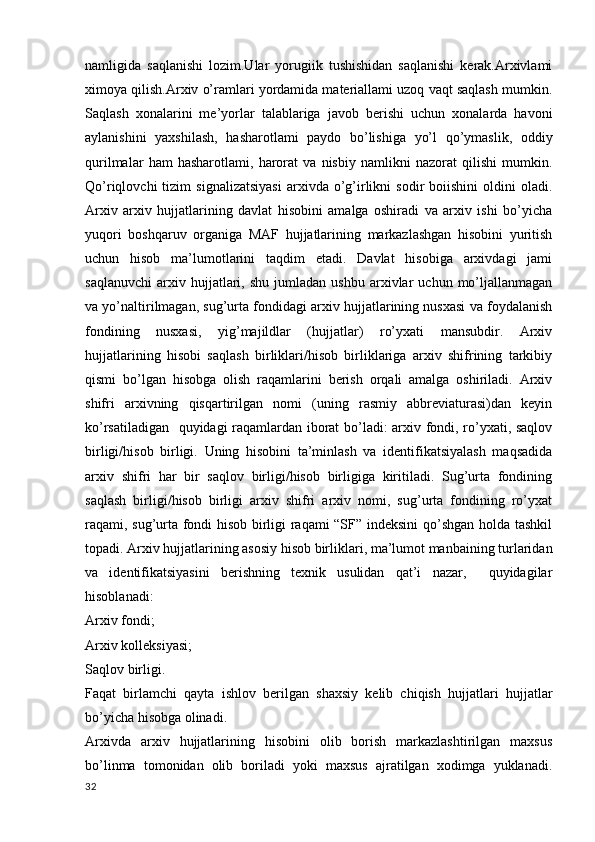 namligida   saqlanishi   lozim.Ular   yorugiik   tushishidan   saqlanishi   kerak.Arxivlami
ximoya qilish.Arxiv o’ramlari yordamida materiallami uzoq vaqt saqlash mumkin.
Saqlash   xonalarini   me’yorlar   talablariga   javob   berishi   uchun   xonalarda   havoni
aylanishini   yaxshilash,   hasharotlami   paydo   bo’lishiga   yo’l   qo’ymaslik,   oddiy
qurilmalar   ham   hasharotlami,   harorat   va   nisbiy   namlikni   nazorat   qilishi   mumkin.
Qo’riqlovchi   tizim   signalizatsiyasi   arxivda  o’g’irlikni   sodir   boiishini   oldini   oladi.
Arxiv   arxiv   hujjatlarining   davlat   hisobini   amalga   oshiradi   va   arxiv   ishi   bo’yicha
yuqori   boshqaruv   organiga   MAF   hujjatlarining   markazlashgan   hisobini   yuritish
uchun   hisob   ma’lumotlarini   taqdim   etadi.   Davlat   hisobiga   arxivdagi   jami
saqlanuvchi   arxiv  hujjatlari,  shu   jumladan   ushbu   arxivlar   uchun  mo’ljallanmagan
va yo’naltirilmagan, sug’urta fondidagi arxiv hujjatlarining nusxasi va foydalanish
fondining   nusxasi,   yig’majildlar   (hujjatlar)   ro’yxati   mansubdir.   Arxiv
hujjatlarining   hisobi   saqlash   birliklari/hisob   birliklariga   arxiv   shifrining   tarkibiy
qismi   bo’lgan   hisobga   olish   raqamlarini   berish   orqali   amalga   oshiriladi.   Arxiv
shifri   arxivning   qisqartirilgan   nomi   (uning   rasmiy   abbreviaturasi)dan   keyin
ko’rsatiladigan   quyidagi raqamlardan iborat bo’ladi: arxiv fondi, ro’yxati, saqlov
birligi/hisob   birligi.   Uning   hisobini   ta’minlash   va   identifikatsiyalash   maqsadida
arxiv   shifri   har   bir   saqlov   birligi/hisob   birligiga   kiritiladi.   Sug’urta   fondining
saqlash   birligi/hisob   birligi   arxiv   shifri   arxiv   nomi,   sug’urta   fondining   ro’yxat
raqami, sug’urta fondi hisob birligi raqami “SF” indeksini  qo’shgan holda tashkil
topadi. Arxiv hujjatlarining asosiy hisob birliklari, ma’lumot manbaining turlaridan
va   identifikatsiyasini   berishning   texnik   usulidan   qat’i   nazar,     quyidagilar
hisoblanadi:
Arxiv fondi;
Arxiv kolleksiyasi;
Saqlov birligi.
Faqat   birlamchi   qayta   ishlov   berilgan   shaxsiy   kelib   chiqish   hujjatlari   hujjatlar
bo’yicha hisobga olinadi.
Arxivda   arxiv   hujjatlarining   hisobini   olib   borish   markazlashtirilgan   maxsus
bo’linma   tomonidan   olib   boriladi   yoki   maxsus   ajratilgan   xodimga   yuklanadi.
32 