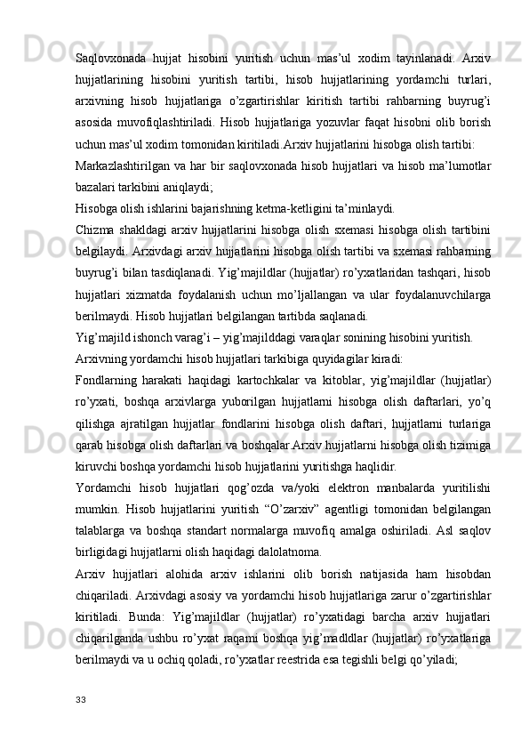 Saqlovxonada   hujjat   hisobini   yuritish   uchun   mas’ul   xodim   tayinlanadi.   Arxiv
hujjatlarining   hisobini   yuritish   tartibi,   hisob   hujjatlarining   yordamchi   turlari,
arxivning   hisob   hujjatlariga   o’zgartirishlar   kiritish   tartibi   rahbarning   buyrug’i
asosida   muvofiqlashtiriladi.   Hisob   hujjatlariga   yozuvlar   faqat   hisobni   olib   borish
uchun mas’ul xodim tomonidan kiritiladi.Arxiv hujjatlarini hisobga olish tartibi:
Markazlashtirilgan  va  har   bir   saqlovxonada  hisob  hujjatlari  va  hisob  ma’lumotlar
bazalari tarkibini aniqlaydi;
Hisobga olish ishlarini bajarishning ketma-ketligini ta’minlaydi.
Chizma   shakldagi   arxiv   hujjatlarini   hisobga   olish   sxemasi   hisobga   olish   tartibini
belgilaydi. Arxivdagi arxiv hujjatlarini hisobga olish tartibi va sxemasi rahbarning
buyrug’i bilan tasdiqlanadi. Yig’majildlar (hujjatlar) ro’yxatlaridan tashqari, hisob
hujjatlari   xizmatda   foydalanish   uchun   mo’ljallangan   va   ular   foydalanuvchilarga
berilmaydi. Hisob hujjatlari belgilangan tartibda saqlanadi.
Yig’majild ishonch varag’i – yig’majilddagi varaqlar sonining hisobini yuritish.
Arxivning yordamchi hisob hujjatlari tarkibiga quyidagilar kiradi:
Fondlarning   harakati   haqidagi   kartochkalar   va   kitoblar,   yig’majildlar   (hujjatlar)
ro’yxati,   boshqa   arxivlarga   yuborilgan   hujjatlarni   hisobga   olish   daftarlari,   yo’q
qilishga   ajratilgan   hujjatlar   fondlarini   hisobga   olish   daftari,   hujjatlarni   turlariga
qarab hisobga olish daftarlari va boshqalar.Arxiv hujjatlarni hisobga olish tizimiga
kiruvchi boshqa yordamchi hisob hujjatlarini yuritishga haqlidir.
Yordamchi   hisob   hujjatlari   qog’ozda   va/yoki   elektron   manbalarda   yuritilishi
mumkin.   Hisob   hujjatlarini   yuritish   “O’zarxiv”   agentligi   tomonidan   belgilangan
talablarga   va   boshqa   standart   normalarga   muvofiq   amalga   oshiriladi.   Asl   saqlov
birligidagi hujjatlarni olish haqidagi dalolatnoma.
Arxiv   hujjatlari   alohida   arxiv   ishlarini   olib   borish   natijasida   ham   hisobdan
chiqariladi. Arxivdagi asosiy va yordamchi hisob hujjatlariga zarur o’zgartirishlar
kiritiladi.   Bunda:   Yig’majildlar   (hujjatlar)   ro’yxatidagi   barcha   arxiv   hujjatlari
chiqarilganda   ushbu   ro’yxat   raqami   boshqa   yig’madldlar   (hujjatlar)   ro’yxatlariga
berilmaydi va u ochiq qoladi, ro’yxatlar reestrida esa tegishli belgi qo’yiladi;
33 