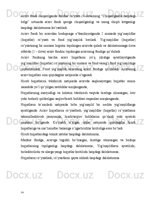 Arxiv   fondi   chiqarilganda  fondlar   ro’yxati   (4-ilova)ning   “Chiqarilganlik   haqidagi
belgi”   ustunida   arxiv   fondi   qaerga   chiqarilganligi   va   uning   chiqib   ketganligi
haqidagi dalolatnoma ko’rsatiladi.
Arxiv   fondi   bir   arxivdan   boshqasiga   o’tkazilayotganda   2   nusxada   yig’majildlar
(hujjatlar)   ro’yxati   va   fond   yig’majildi   beriladi.   Yig’majildlar   (hujjatlar)
ro’yxatining bir nusxasi hujjatni topshirgan arxivda qoladi va dalolatnomaga ilova
sifatida (1 – ilova) arxiv fondini topshirgan arxivning fondiga qo’shiladi.
Arxiv   fondning   barcha   arxiv   hujjatlarni   yo’q   yilishga   ajratilayotganda
yig’majildlar (hujjatlar) ro’yxatining bir nusxasi va fond varag’i fond yig’majildiga
joylashtiriladi.   Fond   yig’majildi   arxivning   arxiv   fondiga   qo’shiladi.   Arxivning
arxiv hujjatlari soni quyidagilar natijasida o’zgaradi:
Hisob   hujjatlarini   tekshirish   natijasida   arxivda   saqlanayotgan   hujjatlar   sonini
sanashda yo’l qo’yilgan xatoliklar aniqlanganda;
Hujjatlarning   mavjudligi   va   holatini   tekshirish   vaqtida   hisobga   olinmagan,   liter
yoki tushirib qoldirilgan saqlov/hisob birliklari raqamlari aniqlanganda;
Hujjatlarni   ta’mirlash   natijasida   bitta   yig’majild   bir   nechta   yig’majildlarga
ajratilganda.   Arxiv   hujjatlarini   ro’yxatlash,   yig’majildlar   (hujjatlar)   ro’yxatlarini
takomillashtirish   jarayonida,   hisob/saqlov   birliklarini   qo’shish   yoki   ajratish
mumkin   bo’lganda.   Ko’rsatib   o’tilgan   ishlar   natijasida   quyidagilar   hisob
hujjatlariga va ma’lumotlar bazasiga o’zgartirishlar kiritishga asos bo’ladi:
Hisob hujjatlaridagi texnik xatolar haqidagi dalolatnoma;
Mazkur   fondga,   arxivga   tegishli   bo’lmagan,   hisobga   olinmagan   va   boshqa
hujjatlarning   topilganligi   haqidagi   dalolatnoma;   Yig’majildlarni   ajratilishi,
birlashtirilishi va ularga yangi hujjatlar kiritilishi haqidagi dalolatnoma;
Hujjatlarni ro’yxatlash, ro’yxatlarni qayta ishlash haqidagi dalolatnoma.
34 