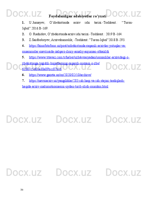 Foydalanilgan adabiyotlar ro’yxati 
1. U.Jumayev,   O zbekistonda   arxiv   ishi   tarixi.-Toshkent.:   “Turon-ʻ
Iqbol”.2016.B-169.
2. O. Rashidov, O’zbekistonda arxiv ishi tarixi.-Toshkent.: 2019 B-164.
3. Z.Saidboboyev, Arxivshunoslik; -Toshkent.:”Turon-Iqbol”2018 B-293.
4. https://kinofotofono.uz/post/ozbekistonda-raqamli-arxivlar-yutuqlar-va-   
muammolar-mavzusida-xalqaro-ilmiy-amaliy-anjuman-otkazildi  
5. https://www.trtavaz.com.tr/haber/uzb/avrasyadan/usmonlilar-arxividagi-o-   
zbekistonga-tegishli-hujjatlarning-raqamli-nusxasi-o-zbe/
62887c5d01a30a09bcc87b16
6. https://www.gazeta.uz/oz/2020/02/10/archive/   
7. https://navoiarxiv.uz/yangiliklar/283-ish-haqi-va-ish-stajini-tasdiqlash-   
haqida-arxiv-malumotnomasini-uydan-turib-olish-mumkin.html
36 