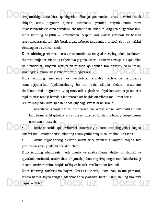 rivojlanishiga   katta   hissa   qo’shganlar.   Shunga   qaramasdan,   arxiv   tizimini   ishlab
chiqish,   arxiv   hujjatlari   qidirish   tizimlarini   yaratish,   respublikamiz   arxiv
muassasalarida elektron arxivlarni shakllantirish ishlari to’laligicha o’rganilmagan.
Kurs   ishining   obyekti   –   O’zbekiston   Respublikasi   Davlat   arxivlari   va   boshqa
arxiv   muassasalarida   olib   boriladigan   axborot   jarayonlari,   tashkil   etish   va   tashkil
etishdagi asosiy muammolar. 
Kurs ishining predmeti –  arxiv muassasalarida mavjud arxiv hujjatlari, jumladan,
elektron hujjatlar, ularning ro’yxat va yig’majildlari, elektron arxivga oid qonunlar
va   standartlar,   raqamli   arxivni   yaratishda   qo’llaniladigan   dasturiy   ta’minotlar,
shuningdek, zamonaviy axborot texnologiyalari. 
Kurs   ishining   maqsadi   va   vazifalari:   arxivlar   faoliyatida   zamonaviy
texnologiyalardan   foydalanishning   bir   ko’rinishi   sifatida   elektron   arxivlarni
shakllantirishda   hujjatlarni   uzoq   muddatli   saqlash   va   foydalanuvchilarga   axborot
taqdim etish tezligi hamda sifati masalalari haqida atroflicha ma’lumot berish. 
Ushbu maqsadni amalga oshirishda quyidagi vazifalar belgilandi: 
    Arxivlarni   rivojlanishini   boshqarish   va   arxiv   ishini   avtomatlashtirish
tizimlarini tahlil qilish, arxiv ishini avtomatlashtirishning tarixiy bosqichlarini
nazardan o’tkazish; 
 arxiv   sohasida   qo’llaniluvchi   zamonaviy   axborot   texnologiyalari   haqida
batafsil ma’lumotlar berish, ularning ahamiyatini aniq misollar bilan ko’rsatish; 
 arxiv   hujjatlarining   elektron   nusxalarini   yaratish   amaliyoti   haqida   fikr
yuritish va amaliy takliflar taqdim etish; 
Kurs   ishining   ahamiyati.   Turli   manba   va   adabiyotlarni   tahliliy   solishtirish   va
qiyoslash vositasida arxiv ishini o’rganish, jahonning rivojlangan mamlakatlaridagi
raqamli arxivlar tizimi haqida to’liq va batafsil ma’lumotlar beriladi.
Kurs   ishining   tuzilishi   va   hajmi.   Kurs   ishi   kirish,   ikkita   bob,   to’rtta   paragraf,
xulosa hamda foydalanilgan adabiyotlar ro’yxatidan iborat. Kurs ishining umumiy
hajmi – 38 bet.
4 