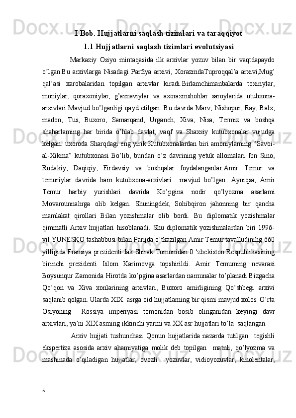 I Bob. Hujjatlarni saqlash tizimlari va taraqqiyot
1.1 Hujjatlarni saqlash tizimlari evolutsiyasi
                  Markaziy   Osiyo   mintaqasida   ilk   arxivlar   yozuv   bilan   bir   vaqtdapaydo
o lgan.Bu   arxivlarga   Nisadagi   Parfiya   arxivi,   XorazmdaTuproqqal’a   arxivi,Mug’ʼ
qal’asi   xarobalaridan   topilgan   arxivlar   kiradi.Birlamchimanbalarda   toxiriylar,
moniylar,   qoraxoniylar,   g’aznaviylar   va   axorazmshohlar   saroylarida   utubxona-
arxivlari Mavjud bo’lganligi qayd etilgan. Bu davrda Marv, Nishopur, Ray, Balx,
madon,   Tus,   Buxoro,   Samarqand,   Urganch,   Xiva,   Nisa,   Termiz   va   boshqa
shaharlaming   har   birida   o’hlab   davlat,   vaqf   va   Shaxsiy   kutubxonalar   vujudga
kelgan. uxoroda Sharqdagi eng yirik Kutubxonalardan biri amoniylaming “Savoi-
al-Xikma”   kutubxonasi   Bo’lib,   bundan   o’z   davrining   yetuk   allomalari   Ibn   Sino,
Rudakiy,   Daqiqiy,   Firdavsiy   va   boshqalar   foydalanganlar.Amir   Temur   va
temuriylar   davrida   ham   kutubxona-arxivlari     mavjud   bo’lgan.   Ayniqsa,   Amir
Temur   harbiy   yurishlari   davrida   Ko’pgina   nodir   qo’lyozma   asarlami
Movarounnahrga   olib   kelgan.   Shuningdek,   Sohibqiron   jahonning   bir   qancha
mamlakat   qirollari   Bilan   yozishmalar   olib   bordi.   Bu   diplomatik   yozishmalar
qimmatli   Arxiv   hujjatlari   hisoblanadi.   Shu   diplomatik   yozishmalardan   biri   1996-
yil YUNESKO tashabbusi bilan Parijda o’tkazilgan Amir Temur tavalludinihg 660
yilligida Fransiya prezidenti Jak Shirak Tomonidan 0 ‘zbekiston Respublikasining
birinchi   prezidenti   Islom   Karimovga   topshirildi.   Amir   Temurning   nevarasi
Boysunqur Zamonida Hirotda ko’pgina asarlardan namunalar to’planadi.Bizgacha
Qo’qon   va   Xiva   xonlarining   arxivlari,   Buxoro   amirligining   Qo’shbegi   arxivi
saqlanib qolgan. Ularda XIX  asrga oid hujjatlarning bir qismi mavjud xolos. O’rta
Osiyoning     Rossiya   imperiyasi   tomonidan   bosib   olinganidan   keyingi   davr
arxivlari, ya’ni XIX asrning ikkinchi yarmi va XX asr hujjatlari to’la  saqlangan.
                    Arxiv   hujjati   tushunchasi   Qonun   hujjatlarida   nazarda   tutilgan     tegishli
ekspertiza   asosida   arxiv   ahamiyatiga   molik   deb   topilgan     matnli,   qo’lyozma   va
mashinada   o’qiladigan   hujjatlar,   ovozli     yozuvlar,   vidioyozuvlar,   kinolentalar,
5 
