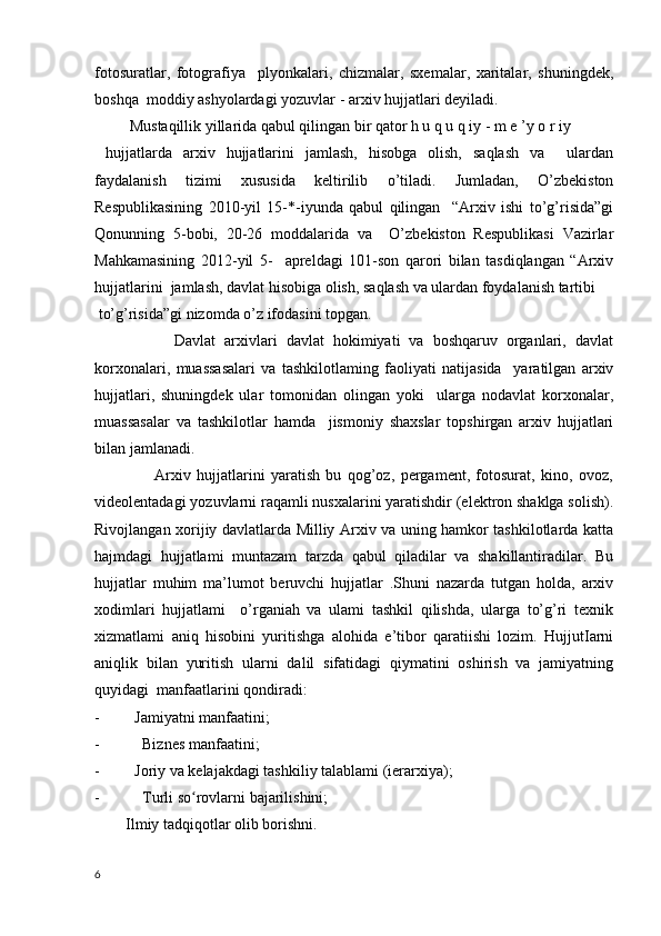 fotosuratlar,   fotografiya     plyonkalari,   chizmalar,   sxemalar,   xaritalar,   shuningdek,
boshqa  moddiy ashyolardagi yozuvlar - arxiv hujjatlari deyiladi.
         Mustaqillik yillarida qabul qilingan bir qator h u q u q iy - m e ’y o r iy
  hujjatlarda   arxiv   hujjatlarini   jamlash,   hisobga   olish,   saqlash   va     ulardan
faydalanish   tizimi   xususida   keltirilib   o’tiladi.   Jumladan,   O’zbekiston
Respublikasining   2010-yil   15-*-iyunda   qabul   qilingan     “Arxiv   ishi   to’g’risida”gi
Qonunning   5-bobi,   20-26   moddalarida   va     O’zbekiston   Respublikasi   Vazirlar
Mahkamasining   2012-yil   5-     apreldagi   101-son   qarori   bilan   tasdiqlangan   “Arxiv
hujjatlarini  jamlash, davlat hisobiga olish, saqlash va ulardan foydalanish tartibi 
 to’g’risida”gi nizomda o’z ifodasini topgan.
                  Davlat   arxivlari   davlat   hokimiyati   va   boshqaruv   organlari,   davlat
korxonalari,   muassasalari   va   tashkilotlaming   faoliyati   natijasida     yaratilgan   arxiv
hujjatlari,   shuningdek   ular   tomonidan   olingan   yoki     ularga   nodavlat   korxonalar,
muassasalar   va   tashkilotlar   hamda     jismoniy   shaxslar   topshirgan   arxiv   hujjatlari
bilan jamlanadi.
                    Arxiv   hujjatlarini   yaratish   bu   qog’oz,   pergament,   fotosurat,   kino,   ovoz,
videolentadagi yozuvlarni raqamli nusxalarini yaratishdir (elektron shaklga solish).
Rivojlangan xorijiy davlatlarda Milliy Arxiv va uning hamkor tashkilotlarda katta
hajmdagi   hujjatlami   muntazam   tarzda   qabul   qiladilar   va   shakillantiradilar.   Bu
hujjatlar   muhim   ma’lumot   beruvchi   hujjatlar   .Shuni   nazarda   tutgan   holda,   arxiv
xodimlari   hujjatlami     o’rganiah   va   ulami   tashkil   qilishda,   ularga   to’g’ri   texnik
xizmatlami   aniq   hisobini   yuritishga   alohida   e’tibor   qaratiishi   lozim.   HujjutIarni
aniqlik   bilan   yuritish   ularni   dalil   sifatidagi   qiymatini   oshirish   va   jamiyatning
quyidagi  manfaatlarini qondiradi: 
- Jamiyatni manfaatini;
-   Biznes manfaatini; 
- Joriy va kelajakdagi tashkiliy talablami (ierarxiya);
-   Turli so rovlarni bajarilishini;  ʻ
        Ilmiy tadqiqotlar olib borishni. 
6 