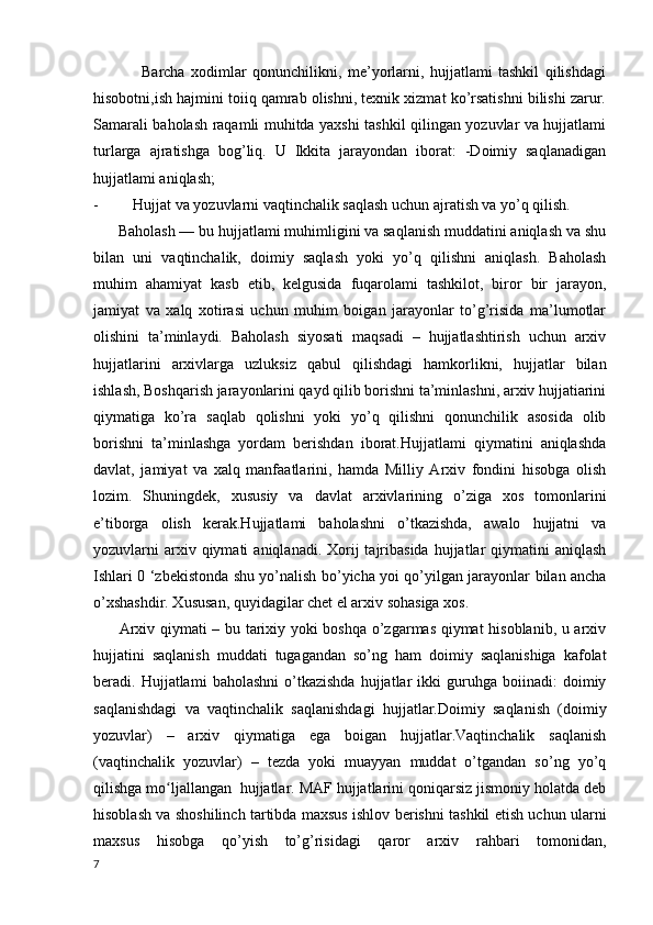 Barcha   xodimlar   qonunchilikni,   me’yorlarni,   hujjatlami   tashkil   qilishdagi
hisobotni,ish hajmini toiiq qamrab olishni, texnik xizmat ko’rsatishni bilishi zarur.
Samarali baholash raqamli muhitda yaxshi tashkil qilingan yozuvlar va hujjatlami
turlarga   ajratishga   bog’liq.   U   Ikkita   jarayondan   iborat:   -Doimiy   saqlanadigan
hujjatlami aniqlash; 
- Hujjat va yozuvlarni vaqtinchalik saqlash uchun ajratish va yo’q qilish. 
      Baholash — bu hujjatlami muhimligini va saqlanish muddatini aniqlash va shu
bilan   uni   vaqtinchalik,   doimiy   saqlash   yoki   yo’q   qilishni   aniqlash.   Baholash
muhim   ahamiyat   kasb   etib,   kelgusida   fuqarolami   tashkilot,   biror   bir   jarayon,
jamiyat   va   xalq   xotirasi   uchun   muhim   boigan   jarayonlar   to’g’risida   ma’lumotlar
olishini   ta’minlaydi.   Baholash   siyosati   maqsadi   –   hujjatlashtirish   uchun   arxiv
hujjatlarini   arxivlarga   uzluksiz   qabul   qilishdagi   hamkorlikni,   hujjatlar   bilan
ishlash, Boshqarish jarayonlarini qayd qilib borishni ta’minlashni, arxiv hujjatiarini
qiymatiga   ko’ra   saqlab   qolishni   yoki   yo’q   qilishni   qonunchilik   asosida   olib
borishni   ta’minlashga   yordam   berishdan   iborat.Hujjatlami   qiymatini   aniqlashda
davlat,   jamiyat   va   xalq   manfaatlarini,   hamda   Milliy   Arxiv   fondini   hisobga   olish
lozim.   Shuningdek,   xususiy   va   davlat   arxivlarining   o’ziga   xos   tomonlarini
e’tiborga   olish   kerak.Hujjatlami   baholashni   o’tkazishda,   awalo   hujjatni   va
yozuvlarni  arxiv qiymati   aniqlanadi. Xorij  tajribasida  hujjatlar  qiymatini  aniqlash
Ishlari 0 ‘zbekistonda shu yo’nalish bo’yicha yoi qo’yilgan jarayonlar bilan ancha
o’xshashdir. Xususan, quyidagilar chet el arxiv sohasiga xos. 
         Arxiv qiymati – bu tarixiy yoki boshqa o’zgarmas qiymat hisoblanib, u arxiv
hujjatini   saqlanish   muddati   tugagandan   so’ng   ham   doimiy   saqlanishiga   kafolat
beradi.  Hujjatlami   baholashni   o’tkazishda   hujjatlar   ikki   guruhga  boiinadi:   doimiy
saqlanishdagi   va   vaqtinchalik   saqlanishdagi   hujjatlar.Doimiy   saqlanish   (doimiy
yozuvlar)   –   arxiv   qiymatiga   ega   boigan   hujjatlar.Vaqtinchalik   saqlanish
(vaqtinchalik   yozuvlar)   –   tezda   yoki   muayyan   muddat   o’tgandan   so’ng   yo’q
qilishga mo ljallangan  hujjatlar. MAF hujjatlarini qoniqarsiz jismoniy holatda debʻ
hisoblash va shoshilinch tartibda maxsus ishlov berishni tashkil etish uchun ularni
maxsus   hisobga   qo’yish   to’g’risidagi   qaror   arxiv   rahbari   tomonidan,
7