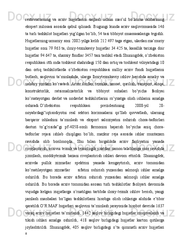 restavratorning   va   arxiv   hujjatlarini   saqlash   uchun   mas’ul   bo’linma   rahbarining
ekspert  xulosasi  asosida  qabul  qilinadi. Bugungi  kunda arxiv saqlovxonasida  146
ta turli tashkilot hujjatlari yig’ilgan bo’lib, 54 tasi tibbiyot muassasalariga tegishli.
Hujjatlarning umumiy soni 2002-yilga kelib 212   497 taga etgan, ulardan ma’muriy
hujjatlar soni 79   963 ta, ilmiy-texnikaviy hujjatlar 34   425 ta, kasallik tarixiga doir
hujjatlar 94   647 ta, shaxsiy fondlar 3457 tani tashkil etadi.Shuningdek, o’zbekiston
respublikasi itth mda toshkent shahridagi 150 dan ortiq va toshkent viloyatidagi 10
dan   ortiq   tashkilotlarda   o’zbekiston   respublikasi   milliy   arxiv   fondi   hujjatlarini
butlash, saqlovini  ta’minlashda,  ularga Ilmiytexnikaviy ishlov  berishda  amaliy va
uslubiy yordam ko’rsatadi. Arxiv ilmfan, texnika, sanoat, qurilish, transport, aloqa,
konstruktorlik,   ratsionalizatorlik   va   tibbiyot   sohalari   bo’yicha   faoliyai
ko’rsatayotgan   davlat   va   nodavlat   tashkilotlarini   ro’yxatga   olish   ishlarini   amalga
oshiradi.O’zbekiston   respublikasi   prezidentining   2008-yil   28-
noyabrdagi“iqtisodiyotni   real   sektori   korxonalarni   qo’llab   quvvatlash,   ularning
barqaror   ishlashini   ta’minlash   va   eksport   saloxiyatini   oshirish   chora-tadbirlari
dasturi   to’g’risida”gi   pf-4058-sonli   farmonini   bajarish   bo’yicha   aniq   chora-
tadbirlar   rejasi   ishlab   chiqilgan   bo’lib,   mazkur   reja   asosida   ishlar   muntazam
ravishda   olib   borilmoqda.   Shu   bilan   birgalikda   arxiv   faoliyatini   yanada
rivojlantirish, arxivni texnik va texnologik jixatdan zamon talablariga mos ravishda
jixozlash,   moddiytexnik   bazani   rivojlantirish   ishlari   davom   ettirildi.   Shuningdek,
arxivda   pullik   xizmatlar   spektrini   yanada   kengaytirish,   arxiv   tomonidan
ko’rsatilayotgan   xizmatlar         sifatini   oshirish   yuzasidan   salmoqli   ishlar   amalga
oshirildi.   Bu   borada   arxiv   sifatini   oshirish   yuzasidan   salmoqli   ishlar   amalga
oshirildi.   Bu   borada   arxiv   tomonidan   asosan   turli   tashkilotlar   faoliyati   davomida
vujudga   kelgan   xujjatlarga   o’rnatilgan   tartibda   ilmiy-texnik   ishlov   berish,   yangi
jamlash   manbalari   bo’lgan   tashkilotlarni   hisobga   olish   ishlariga   alohida   e’tibor
qaratildi.O’R MAF hujjatlari saqlovini ta’minlash jarayonida hisobot davrida 1637
varaq arxiv hujjatlari ta’mirlandi, 1442 saqlov birligidagi hujjatlar muqovalandi va
tikish   ishlari   amalga   oshirildi,   418   saqlov   birligidagi   hujjatlar   karton   qutilarga
joylashtirildi.   Shuningdek,   405   saqlov   birligidagi   o’ta   qimmatli   arxiv   hujjatlari
8 