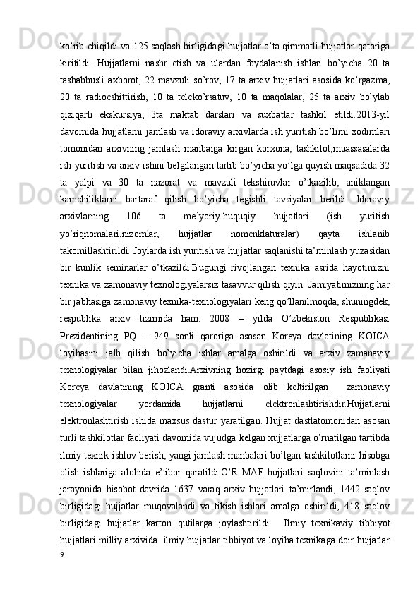 ko’rib chiqildi va 125 saqlash birligidagi hujjatlar o’ta qimmatli hujjatlar qatoriga
kiritildi.   Hujjatlarni   nashr   etish   va   ulardan   foydalanish   ishlari   bo’yicha   20   ta
tashabbusli   axborot,   22   mavzuli   so’rov,   17   ta   arxiv   hujjatlari   asosida   ko’rgazma,
20   ta   radioeshittirish,   10   ta   teleko’rsatuv,   10   ta   maqolalar,   25   ta   arxiv   bo’ylab
qiziqarli   ekskursiya,   3ta   maktab   darslari   va   suxbatlar   tashkil   etildi.2013-yil
davomida hujjatlarni jamlash va idoraviy arxivlarda ish yuritish bo’limi xodimlari
tomonidan   arxivning   jamlash   manbaiga   kirgan   korxona,   tashkilot,muassasalarda
ish yuritish va arxiv ishini belgilangan tartib bo’yicha yo’lga quyish maqsadida 32
ta   yalpi   va   30   ta   nazorat   va   mavzuli   tekshiruvlar   o’tkazilib,   aniklangan
kamchiliklarni   bartaraf   qilish   bo’yicha   tegishli   tavsiyalar   berildi.   Idoraviy
arxivlarning   106   ta   me’yoriy-huquqiy   hujjatlari   (ish   yuritish
yo’riqnomalari,nizomlar,   hujjatlar   nomenklaturalar)   qayta   ishlanib
takomillashtirildi. Joylarda ish yuritish va hujjatlar saqlanishi ta’minlash yuzasidan
bir   kunlik   seminarlar   o’tkazildi.Bugungi   rivojlangan   texnika   asrida   hayotimizni
texnika va zamonaviy texnologiyalarsiz tasavvur qilish qiyin. Jamiyatimizning har
bir jabhasiga zamonaviy texnika-texnologiyalari keng qo’llanilmoqda, shuningdek,
respublika   arxiv   tizimida   ham.   2008   –   yilda   O’zbekiston   Respublikasi
Prezidentining   PQ   –   949   sonli   qaroriga   asosan   Koreya   davlatining   KOICA
loyihasini   jalb   qilish   bo’yicha   ishlar   amalga   oshirildi   va   arxiv   zamanaviy
texnologiyalar   bilan   jihozlandi.Arxivning   hozirgi   paytdagi   asosiy   ish   faoliyati
Koreya   davlatining   KOICA   granti   asosida   olib   keltirilgan     zamonaviy
texnologiyalar   yordamida   hujjatlarni   elektronlashtirishdir.Hujjatlarni
elektronlashtirish   ishida   maxsus   dastur   yaratilgan.   Hujjat   dastlatomonidan   asosan
turli tashkilotlar faoliyati davomida vujudga kelgan xujjatlarga o’rnatilgan tartibda
ilmiy-texnik ishlov berish, yangi jamlash manbalari bo’lgan tashkilotlarni hisobga
olish   ishlariga   alohida   e’tibor   qaratildi.O’R   MAF   hujjatlari   saqlovini   ta’minlash
jarayonida   hisobot   davrida   1637   varaq   arxiv   hujjatlari   ta’mirlandi,   1442   saqlov
birligidagi   hujjatlar   muqovalandi   va   tikish   ishlari   amalga   oshirildi,   418   saqlov
birligidagi   hujjatlar   karton   qutilarga   joylashtirildi.     Ilmiy   texnikaviy   tibbiyot
hujjatlari milliy arxivida  ilmiy hujjatlar tibbiyot va loyiha texnikaga doir hujjatlar
9 