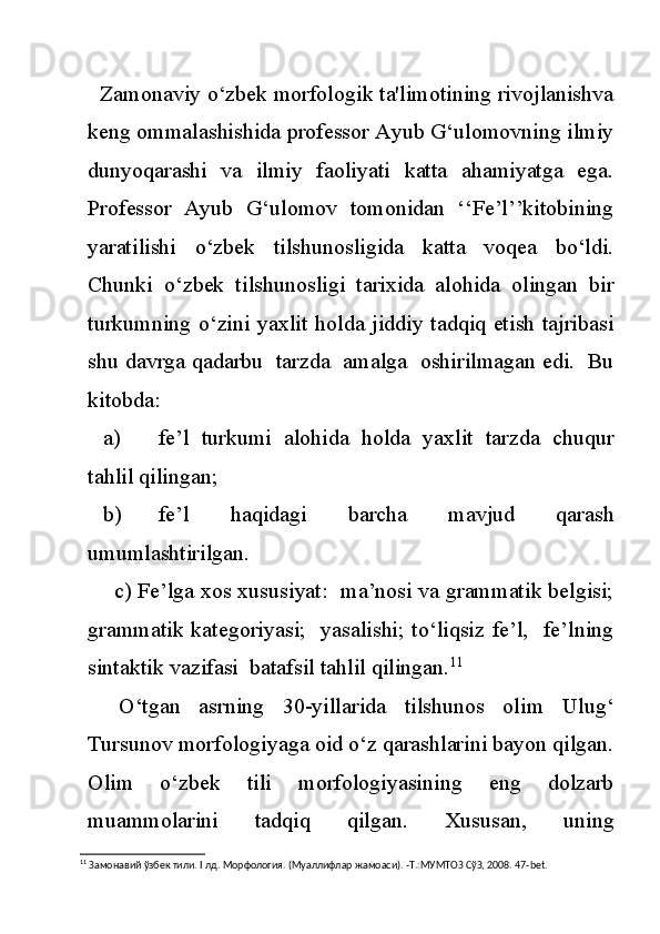       Zamonaviy o‘zbek morfologik ta'limotining rivojlanishva
keng ommalashishida professor Ayub G‘ulomovning ilmiy
dunyoqarashi   va   ilmiy   faoliyati   katta   ahamiyatga   ega.
Professor   Ayub   G‘ulomov   tomonidan   ‘‘Fe’l’’kitobining
yaratilishi   o‘zbek   tilshunosligida   katta   voqea   bo‘ldi.
Chunki   o‘zbek   tilshunosligi   tarixida   alohida   olingan   bir
turkumning o‘zini yaxlit holda jiddiy tadqiq etish tajribasi
shu davrga qadarbu  tarzda  amalga  oshirilmagan edi.  Bu
kitobda:
a) fe’l   turkumi   alohida   holda   yaxlit   tarzda   chuqur
tahlil qilingan;
b) fe’l   haqidagi   barcha   mavjud   qarash
umumlashtirilgan.
       c) Fe’lga xos xususiyat:  ma’nosi va grammatik belgisi;
grammatik kategoriyasi;   yasalishi; to‘liqsiz fe’l,   fe’lning
sintaktik vazifasi  batafsil tahlil qilingan. 11
O‘tgan   asrning   30-yillarida   tilshunos   olim   Ulug‘
Tursunov morfologiyaga oid o‘z qarashlarini bayon qilgan.
Olim   o‘zbek   tili   morfologiyasining   eng   dolzarb
muammolarini   tadqiq   qilgan.   Xususan,   uning
11
 Замонавий ўзбек тили.  I  лд. Морфология. (Муаллифлар жамоаси). -Т.:МУМТОЗ СўЗ, 2008. 47- bet . 