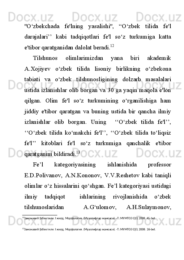 ''O‘zbekchada   fe'lning   yasalishi'',   “O‘zbek   tilida   fe'l
darajalari’’   kabi   tadqiqotlari   fe'l   so‘z   turkumiga   katta
e'tibor qaratganidan dalolat beradi. 12
Tilshunos   olimlarimizdan   yana   biri   akademik
A.Xojiyev   o‘zbek   tilida   lisoniy   birlikning   o‘zbekona
tabiati   va   o‘zbek   tilshunosligining   dolzarb   masalalari
ustida izlanishlar olib borgan va 30 ga yaqin maqola e'lon
qilgan.   Olim   fe'l   so‘z   turkumining   o‘rganilishiga   ham
jiddiy   e'tibor   qaratgan   va   buning   ustida   bir   qancha   ilmiy
izlanishlar   olib   borgan.   Uning     ‘‘O‘zbek   tilida   fe'l’’,
‘‘O‘zbek   tilida   ko‘makchi   fe'l’’,   ‘‘O‘zbek   tilida   to‘liqsiz
fe'l’’   kitoblari   fe'l   so‘z   turkumiga   qanchalik   e'tibor
qaratganini bildiradi. 13
Fe’l   kategoriyasining   ishlanishida   professor
E.D.Polivanov,   A.N.Kononov,   V.V.Reshetov   kabi   taniqli
olimlar o‘z hissalarini qo‘shgan. Fe’l kategoriyasi ustidagi
ilmiy   tadqiqot     ishlarining   rivojlanishida   o‘zbek
tilshunoslaridan     A.G‘ulomov,   A.H.Sulaymonov,
12
Замонавий ўзбек тили.  I  жилд. Морфология. (Муаллифлар жамоаси). -Т.:МУМТОЗ СўЗ, 2008. 45- bet .
13
Замонавий ўзбек тили.  I  жилд. Морфология. (Муаллифлар жамоаси). -Т.:МУМТОЗ СўЗ, 2008.  26-bet. 