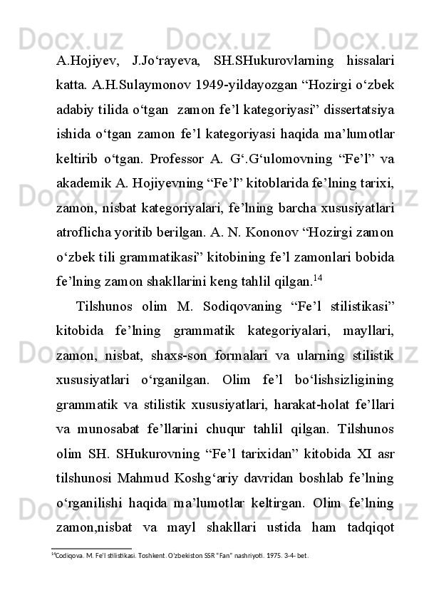 A.Hojiyev,   J.Jo‘rayeva,   SH.SHukurovlarning   hissalari
katta. A.H.Sulaymonov 1949-yildayozgan “Hozirgi o‘zbek
adabiy tilida o‘tgan   zamon fe’l kategoriyasi” dissertatsiya
ishida   o‘tgan   zamon   fe’l   kategoriyasi   haqida   ma’lumotlar
keltirib   o‘tgan.   Professor   A.   G‘.G‘ulomovning   “Fe’l”   va
akademik A. Hojiyevning “Fe’l” kitoblarida fe’lning tarixi,
zamon, nisbat kategoriyalari, fe’lning barcha xususiyatlari
atroflicha yoritib berilgan. A. N. Kononov “Hozirgi zamon
o‘zbek tili grammatikasi” kitobining fe’l zamonlari bobida
fe’lning zamon shakllarini keng tahlil qilgan. 14
Tilshunos   olim   M.   Sodiqovaning   “Fe’l   stilistikasi”
kitobida   fe’lning   grammatik   kategoriyalari,   mayllari,
zamon,   nisbat,   shaxs-son   formalari   va   ularning   stilistik
xususiyatlari   o‘rganilgan.   Olim   fe’l   bo‘lishsizligining
grammatik   va   stilistik   xususiyatlari,   harakat-holat   fe’llari
va   munosabat   fe’llarini   chuqur   tahlil   qilgan.   Tilshunos
olim   SH.   SHukurovning   “Fe’l   tarixidan”   kitobida   XI   asr
tilshunosi   Mahmud   Koshg‘ariy   davridan   boshlab   fe’lning
o‘rganilishi   haqida   ma’lumotlar   keltirgan.   Olim   fe’lning
zamon,nisbat   va   mayl   shakllari   ustida   ham   tadqiqot
14
Codiqova. M. Fe’l stilistikasi. Toshkent. O’zbekiston SSR “Fan” nashriyoti. 1975. 3-4- bet. 