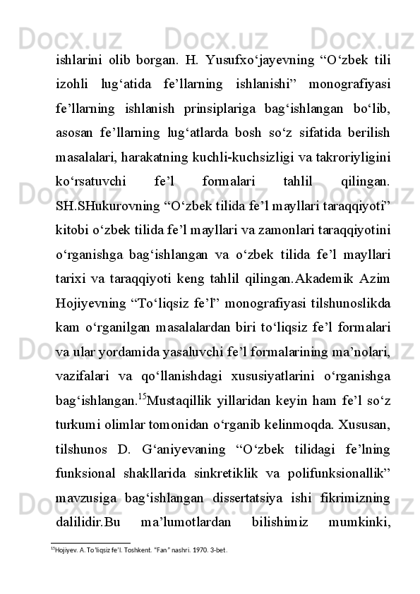 ishlarini   olib   borgan.   H.   Yusufxo‘jayevning   “O‘zbek   tili
izohli   lug‘atida   fe’llarning   ishlanishi”   monografiyasi
fe’llarning   ishlanish   prinsiplariga   bag‘ishlangan   bo‘lib,
asosan   fe’llarning   lug‘atlarda   bosh   so‘z   sifatida   berilish
masalalari, harakatning kuchli-kuchsizligi va takroriyligini
ko‘rsatuvchi   fe’l   formalari   tahlil   qilingan.
SH.SHukurovning “O‘zbek tilida fe’l mayllari taraqqiyoti”
kitobi o‘zbek tilida fe’l mayllari va zamonlari taraqqiyotini
o‘rganishga   bag‘ishlangan   va   o‘zbek   tilida   fe’l   mayllari
tarixi   va   taraqqiyoti   keng   tahlil   qilingan. Akademik   Azim
Hojiyevning   “To‘liqsiz   fe’l”   monografiyasi   tilshunoslikda
kam   o‘rganilgan   masalalardan   biri   to‘liqsiz   fe’l   formalari
va ular yordamida yasaluvchi fe’l formalarining ma’nolari,
vazifalari   va   qo‘llanishdagi   xususiyatlarini   o‘rganishga
bag‘ishlangan. 15
Mustaqillik   yillaridan   keyin   ham   fe’l   so‘z
turkumi olimlar tomonidan o‘rganib kelinmoqda. Xususan,
tilshunos   D.   G‘aniyevaning   “O‘zbek   tilidagi   fe’lning
funksional   shakllarida   sinkretiklik   va   polifunksionallik”
mavzusiga   bag‘ishlangan   dissertatsiya   ishi   fikrimizning
dalilidir. Bu   ma’lumotlardan   bilishimiz   mumkinki,
15
Hojiyev. A. To’liqsiz fe’l. Toshkent. “Fan” nashri. 1970. 3-bet. 