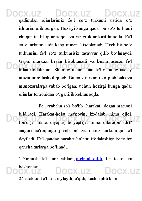 qadimdan   olimlarimiz   fe’l   so‘z   turkumi   ustida   o‘z
ishlarini olib borgan. Hozirgi kunga qadar bu so‘z turkumi
chuqur   tahlil   qilinmoqda   va   yangiliklar   kiritilmoqda.   Fe'l
so‘z  turkumi  juda  keng mavzu  hisoblanadi.  Hech  bir   so‘z
turkumini   fe'l   so‘z   turkumisiz   tasavvur   qilib   bo‘lmaydi.
Gapni   markazi   kesim   hisoblanadi   va   kesim   asosan   fe'l
bilan   ifodalanadi.   Shuning   uchun   ham   fe'l   gapning   asosiy
mazmunini tashkil qiladi. Bu so‘z turkumi ko‘plab bahs va
munozaralarga   sabab   bo‘lgani   uchun   hozirgi   kunga   qadar
olimlar tomonidan o‘rganilib kelinmoqda.
                         Fe'l arabcha so'z bo'lib "harakat" degan ma'noni
bildiradi.   Harakat-holat   ma'nosini   ifodalab,   nima   qildi.
(bo'di)?.   nima   qiyapti(   bo'yapti)?,   nima   qiladi(bo'ladi)?
singari   so'roqlarga   javob   bo'luvchi   so'z   turkumiga   fe'l
deyiladi. Fe'l qanday harakat-holatni ifodalashiga ko'ra bir
qancha turlarga bo linadi.ʻ
1.Yumush   fe'l   lari:   ishladi,   mehnat   qildi ,   ter   to'kdi   va
boshqalar.
2.Tafakkur fe'l lari: o'ylaydi, o'qidi, kashf qildi kabi. 