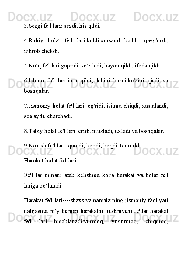 3.Sezgi fe'l lari: sezdi, his qildi.
4.Ruhiy   holat   fe'l   lari:kuldi,xursand   bo'ldi,   qayg'urdi,
iztirob chekdi.
5.Nutq fe'l lari:gapirdi, so'z ladi, bayon qildi, ifoda qildi.
6.Ishora   fe'l   lari:imo   qildi,   labini   burdi,ko'zini   qisdi   va
boshqalar.
7.Jismoniy holat fe'l lari: og'ridi, isitma chiqdi, xastalandi,
sog'aydi, charchadi.
8.Tabiy holat fe'l lari: eridi, muzladi, uxladi va boshqalar.
9.Ko'rish fe'l lari: qaradi, ko'rdi, boqdi, termuldi.
Harakat-holat fe'l lari.
Fe'l   lar   nimani   atab   kelishiga   ko'ra   harakat   va   holat   fe'l
lariga bo linadi.ʻ
Harakat fe'l lari----shaxs va narsalarning jismoniy faoliyati
natijasida   ro y   bergan   harakatni   bildiruvchi   fe'llar   harakat	
ʻ
fe'l   lari   hisoblanadi:yurmoq,   yugurmoq,   chiqmoq, 