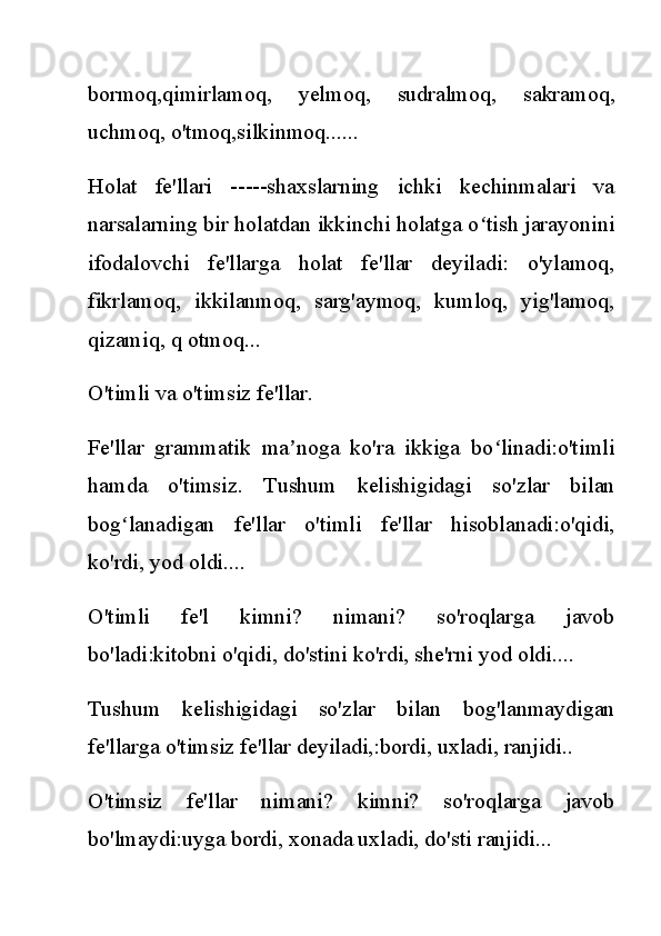 bormoq,qimirlamoq,   yelmoq,   sudralmoq,   sakramoq,
uchmoq, o'tmoq,silkinmoq......
Holat   fe'llari   -----shaxslarning   ichki   kechinmalari   va
narsalarning bir holatdan ikkinchi holatga o tish jarayoniniʻ
ifodalovchi   fe'llarga   holat   fe'llar   deyiladi:   o'ylamoq,
fikrlamoq,   ikkilanmoq,   sarg'aymoq,   kumloq,   yig'lamoq,
qizamiq, q otmoq...
O'timli va o'timsiz fe'llar.
Fe'llar   grammatik   ma noga   ko'ra   ikkiga   bo linadi:o'timli	
ʼ ʻ
hamda   o'timsiz.   Tushum   kelishigidagi   so'zlar   bilan
bog lanadigan   fe'llar   o'timli   fe'llar   hisoblanadi:o'qidi,	
ʻ
ko'rdi, yod oldi....
O'timli   fe'l   kimni?   nimani?   so'roqlarga   javob
bo'ladi:kitobni o'qidi, do'stini ko'rdi, she'rni yod oldi....
Tushum   kelishigidagi   so'zlar   bilan   bog'lanmaydigan
fe'llarga o'timsiz fe'llar deyiladi,:bordi, uxladi, ranjidi..
O'timsiz   fe'llar   nimani?   kimni?   so'roqlarga   javob
bo'lmaydi:uyga bordi, xonada uxladi, do'sti ranjidi... 